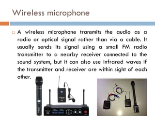 Wireless microphone
 A wireless microphone transmits the audio as a
radio or optical signal rather than via a cable. It
usually sends its signal using a small FM radio
transmitter to a nearby receiver connected to the
sound system, but it can also use infrared waves if
the transmitter and receiver are within sight of each
other.
 
