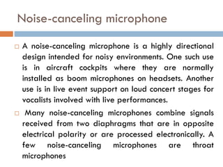 Noise-canceling microphone
 A noise-canceling microphone is a highly directional
design intended for noisy environments. One such use
is in aircraft cockpits where they are normally
installed as boom microphones on headsets. Another
use is in live event support on loud concert stages for
vocalists involved with live performances.
 Many noise-canceling microphones combine signals
received from two diaphragms that are in opposite
electrical polarity or are processed electronically. A
few noise-canceling microphones are throat
microphones
 