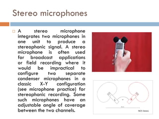 Stereo microphones
 A stereo microphone
integrates two microphones in
one unit to produce a
stereophonic signal. A stereo
microphone is often used
for broadcast applications
or field recording where it
would be impractical to
configure two separate
condenser microphones in a
classic X-Y configuration
(see microphone practice) for
stereophonic recording. Some
such microphones have an
adjustable angle of coverage
between the two channels.
 