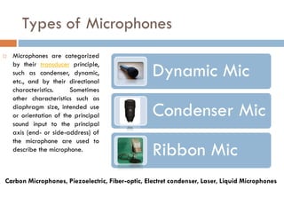 Types of Microphones
 Microphones are categorized
by their transducer principle,
such as condenser, dynamic,
etc., and by their directional
characteristics. Sometimes
other characteristics such as
diaphragm size, intended use
or orientation of the principal
sound input to the principal
axis (end- or side-address) of
the microphone are used to
describe the microphone.
Dynamic Mic
Condenser Mic
Ribbon Mic
Carbon Microphones, Piezoelectric, Fiber-optic, Electret condenser, Laser, Liquid Microphones
 