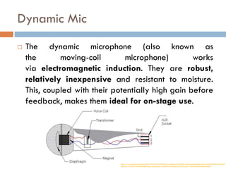 Dynamic Mic
 The dynamic microphone (also known as
the moving-coil microphone) works
via electromagnetic induction. They are robust,
relatively inexpensive and resistant to moisture.
This, coupled with their potentially high gain before
feedback, makes them ideal for on-stage use.
https://www.google.com/url?sa=i&url=https%3A%2F%2Fwww.terralec.co.uk%2FMicrophones.aspx&psig=AOvVaw2KwRU7Pkiweyh56sHr
vdH&ust=1592047456108000&source=images&cd=vfe&ved=0CA0QjhxqFwoTCIDctpKV_OkCFQAAAAAdAAAAABA3
 