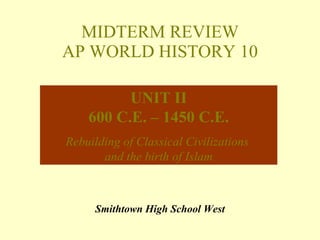 MIDTERM REVIEW AP WORLD HISTORY 10 Smithtown High School West UNIT II 600 C.E. – 1450 C.E. Rebuilding of Classical Civilizations  and the birth of Islam 