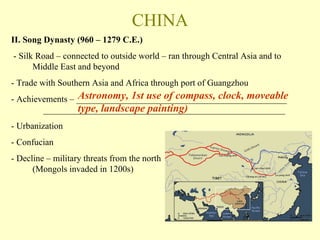 CHINA II. Song Dynasty (960 – 1279 C.E.) - Silk Road – connected to outside world – ran through Central Asia and to Middle East and beyond - Trade with Southern Asia and Africa through port of Guangzhou - Achievements – _______________________________________________ ______________________________________________________ - Urbanization - Confucian - Decline – military threats from the north  (Mongols invaded in 1200s) Astronomy, 1st use of compass, clock, moveable type, landscape painting) 