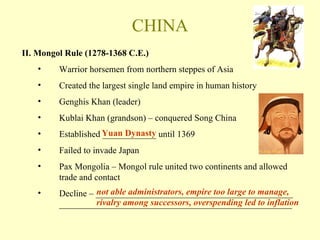 CHINA II. Mongol Rule (1278-1368 C.E.) Warrior horsemen from northern steppes of Asia Created the largest single land empire in human history Genghis Khan (leader) Kublai Khan (grandson) – conquered Song China Established ____________ until 1369 Failed to invade Japan Pax Mongolia – Mongol rule united two continents and allowed trade and contact Decline – ____________________________________________ ____________________________________________________ Yuan Dynasty not able administrators, empire too large to manage, rivalry among successors, overspending led to inflation 