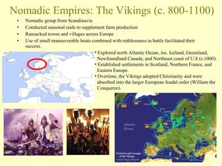 Nomadic Empires: The Vikings (c. 800-1100) Nomadic group from Scandinavia Conducted seasonal raids to supplement farm production Ransacked towns and villages across Europe Use of small maneuverable boats combined with ruthlessness in battle facilitated their success. Explored north Atlantic Ocean, inc. Iceland, Greenland,    Newfoundland Canada, and Northeast coast of U.S (c.1000). Established settlements in Scotland, Northern France, and    Eastern Europe. Overtime, the Vikings adopted Christianity and were    absorbed into the larger European feudal order (William the    Conqueror). 
