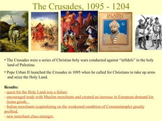 The Crusades, 1095 - 1204 The Crusades were a series of Christian holy wars conducted against “infidels” in the holy    land of Palestine.  Pope Urban II launched the Crusades in 1095 when he called for Christians to take up arms    and seize the Holy Land.  Results: -   quest for the Holy Land was a failure -  encouraged trade with Muslim merchants and created an increase in European demand for    Asian goods.  -  Italian merchants (capitalizing on the weakened condition of Constantinople) greatly profited. -  new merchant class emerges  