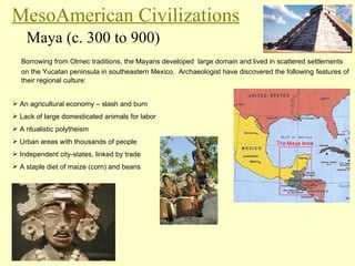 MesoAmerican Civilizations Maya (c. 300 to 900) Borrowing from Olmec traditions, the Mayans developed  large domain and lived in scattered settlements on the Yucatan peninsula in southeastern Mexico.  Archaeologist have discovered the following   features of their regional culture: An agricultural economy – slash and burn Lack of large domesticated animals for labor A ritualistic polytheism Urban areas with thousands of people Independent city-states, linked by trade A staple diet of maize (corn) and beans 