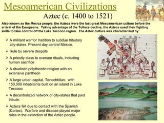 Aztec (c. 1400 to 1521) Mesoamerican Civilizations Also known as the Mexica people, the Aztecs were the last great Mesoamerican culture before the arrival of the Europeans.  Taking advantage of the Toltecs decline, the Aztecs used their fighting skills to take control off the Lake Texcoco region.  The Aztec culture was characterized by: A   militant warrior tradition to subdue tributary    city-states. Present day central Mexico. Rule by severe despots A priestly class to oversee rituals, including    human sacrifice A ritualistic polytheistic religion with an    extensive pantheon A large urban capital, Tenochtitlan,  with    150,000 inhabitants built on an island in Lake    Texcoco A decentralized network of city-states that paid    tribute. Aztecs fell due to contact with the Spanish    (Cortes).  Warfare and disease played major    roles in the extinction of the Aztec people. 