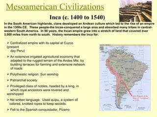 Inca (c. 1400 to 1540) Mesoamerican Civilizations In the South American highlands, clans developed an Andean culture which led to the rise of an empire in the 1300s CE.  These people-the Incas-conquered a large area and absorbed many tribes in central-western South America.  In 90 years, the Incan empire grew into a stretch of land that covered over 3,000 miles from north to south.  History remembers the Inca for: Centralized empire with its capital at Cuzco (present    day Peru) An extensive irrigated agricultural economy that    adapted to the rugged terrain of the Andes Mts. by    building terraces for farming and extensive network    of roads Polytheistic religion: Sun worship Patriarchal society Privileged class of nobles, headed by a king, in    which royal ancestors were revered and worshipped No written language.  Used quipu, a system of    colored, knotted ropes to keep records. Fell to the Spanish conquistador, Pizarro 