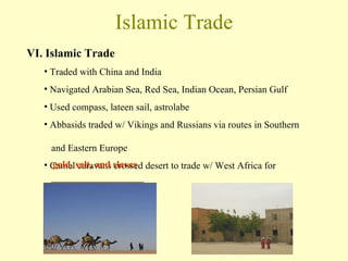 Islamic Trade VI. Islamic Trade Traded with China and India Navigated Arabian Sea, Red Sea, Indian Ocean, Persian Gulf Used compass, lateen sail, astrolabe Abbasids traded w/ Vikings and Russians via routes in Southern    and Eastern Europe Camel caravans crossed desert to trade w/ West Africa for   ___________________ gold, salt, and slaves 