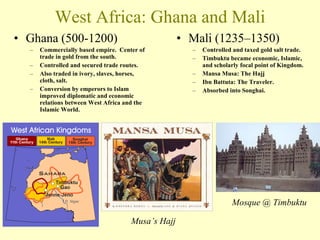 West Africa: Ghana and Mali Ghana (500-1200) Commercially based empire.  Center of trade in gold from the south. Controlled and secured trade routes. Also traded in ivory, slaves, horses, cloth, salt. Conversion by emperors to Islam improved diplomatic and economic relations between West Africa and the Islamic World. Mali (1235–1350) Controlled and taxed gold salt trade. Timbuktu became economic, Islamic, and scholarly focal point of Kingdom. Mansa Musa: The Hajj Ibn Battuta: The Traveler. Absorbed into Songhai. Mosque @ Timbuktu Musa’s Hajj 