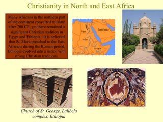 Christianity in North and East Africa Church of St. George, Lalibela complex, Ethiopia Many Africans in the northern part of the continent converted to Islam after 700 CE, yet there remained a significant Christian tradition in Egypt and Ethiopia.  It is believed that St. Mark preached to the East Africans during the Roman period. Ethiopia evolved into a nation with strong Christian traditions. 