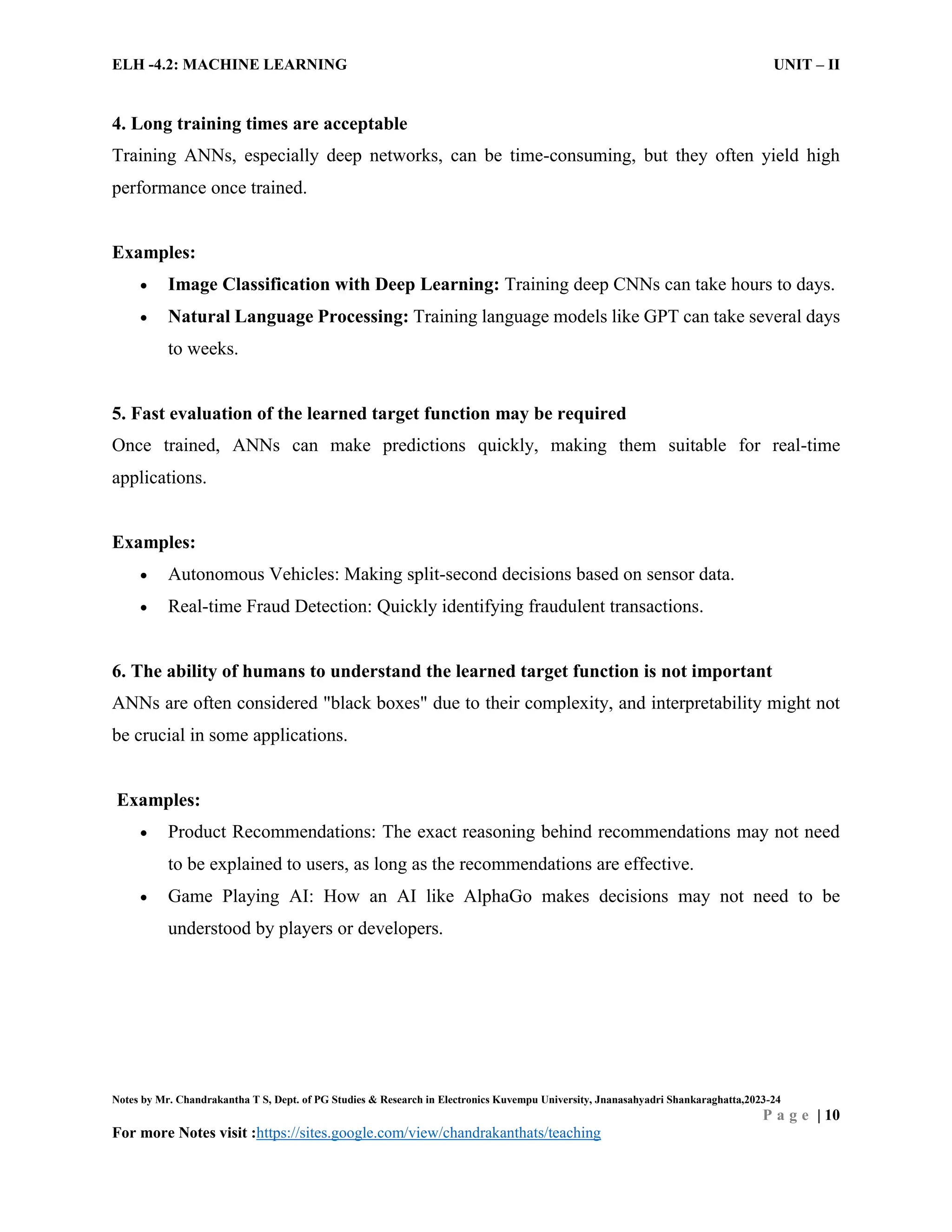 ELH -4.2: MACHINE LEARNING UNIT – II
Notes by Mr. Chandrakantha T S, Dept. of PG Studies & Research in Electronics Kuvempu University, Jnanasahyadri Shankaraghatta,2023-24
P a g e | 10
For more Notes visit :https://sites.google.com/view/chandrakanthats/teaching
4. Long training times are acceptable
Training ANNs, especially deep networks, can be time-consuming, but they often yield high
performance once trained.
Examples:
 Image Classification with Deep Learning: Training deep CNNs can take hours to days.
 Natural Language Processing: Training language models like GPT can take several days
to weeks.
5. Fast evaluation of the learned target function may be required
Once trained, ANNs can make predictions quickly, making them suitable for real-time
applications.
Examples:
 Autonomous Vehicles: Making split-second decisions based on sensor data.
 Real-time Fraud Detection: Quickly identifying fraudulent transactions.
6. The ability of humans to understand the learned target function is not important
ANNs are often considered "black boxes" due to their complexity, and interpretability might not
be crucial in some applications.
Examples:
 Product Recommendations: The exact reasoning behind recommendations may not need
to be explained to users, as long as the recommendations are effective.
 Game Playing AI: How an AI like AlphaGo makes decisions may not need to be
understood by players or developers.
 