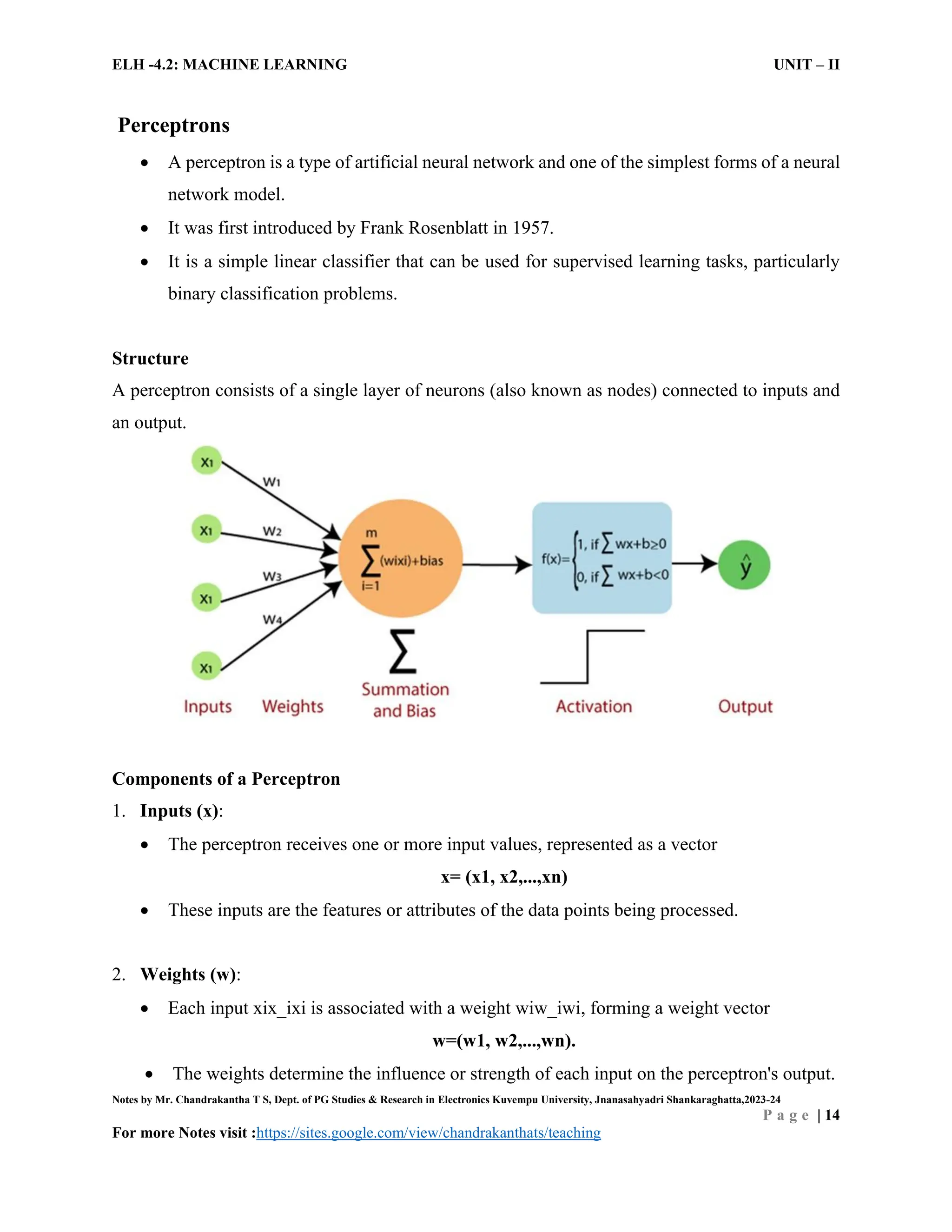 ELH -4.2: MACHINE LEARNING UNIT – II
Notes by Mr. Chandrakantha T S, Dept. of PG Studies & Research in Electronics Kuvempu University, Jnanasahyadri Shankaraghatta,2023-24
P a g e | 14
For more Notes visit :https://sites.google.com/view/chandrakanthats/teaching
Perceptrons
 A perceptron is a type of artificial neural network and one of the simplest forms of a neural
network model.
 It was first introduced by Frank Rosenblatt in 1957.
 It is a simple linear classifier that can be used for supervised learning tasks, particularly
binary classification problems.
Structure
A perceptron consists of a single layer of neurons (also known as nodes) connected to inputs and
an output.
Components of a Perceptron
1. Inputs (x):
 The perceptron receives one or more input values, represented as a vector
x= (x1, x2,...,xn)
 These inputs are the features or attributes of the data points being processed.
2. Weights (w):
 Each input xix_ixi is associated with a weight wiw_iwi, forming a weight vector
w=(w1, w2,...,wn).
 The weights determine the influence or strength of each input on the perceptron's output.
 