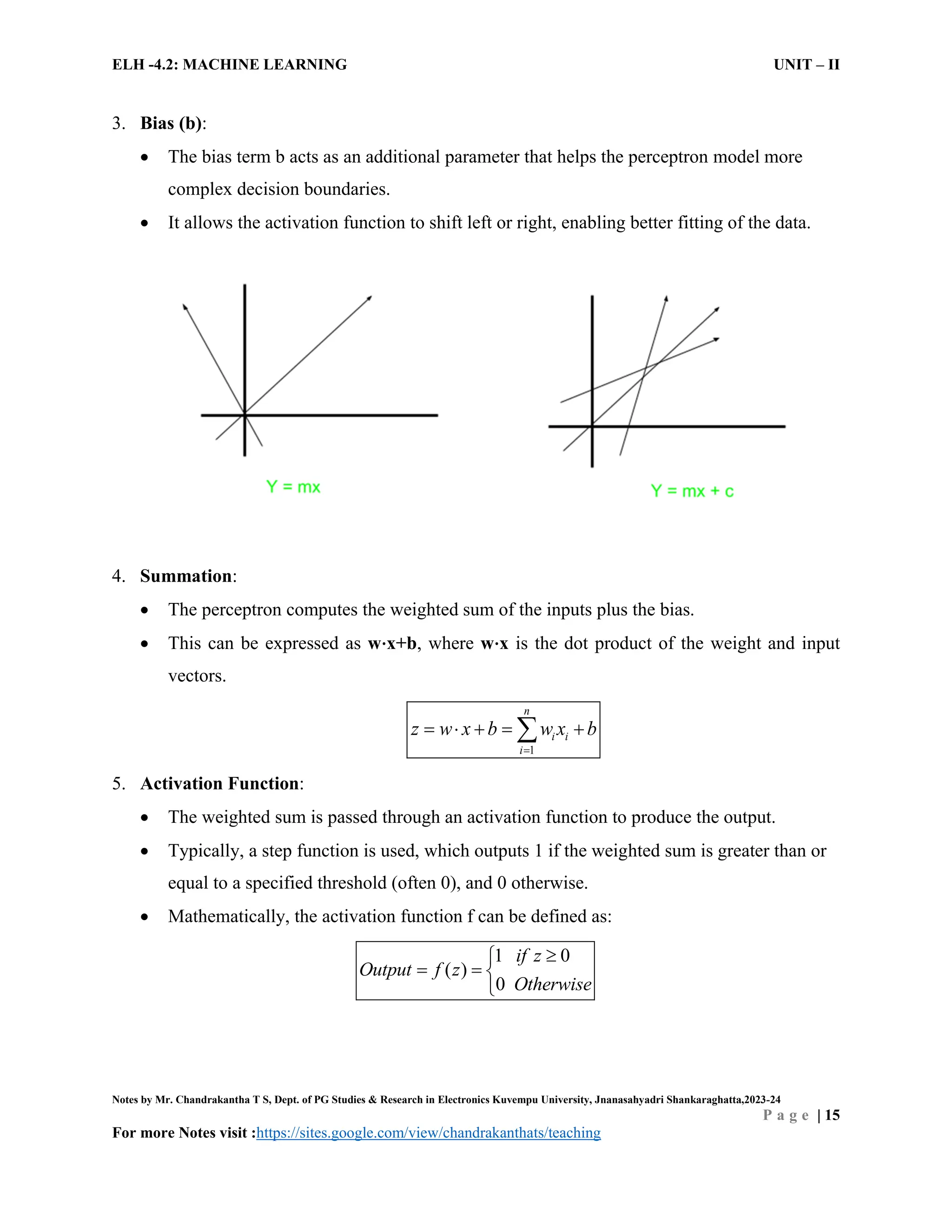 ELH -4.2: MACHINE LEARNING UNIT – II
Notes by Mr. Chandrakantha T S, Dept. of PG Studies & Research in Electronics Kuvempu University, Jnanasahyadri Shankaraghatta,2023-24
P a g e | 15
For more Notes visit :https://sites.google.com/view/chandrakanthats/teaching
3. Bias (b):
 The bias term b acts as an additional parameter that helps the perceptron model more
complex decision boundaries.
 It allows the activation function to shift left or right, enabling better fitting of the data.
4. Summation:
 The perceptron computes the weighted sum of the inputs plus the bias.
 This can be expressed as w⋅x+b, where w⋅x is the dot product of the weight and input
vectors.
1
n
i i
i
z w x b w x b

    

5. Activation Function:
 The weighted sum is passed through an activation function to produce the output.
 Typically, a step function is used, which outputs 1 if the weighted sum is greater than or
equal to a specified threshold (often 0), and 0 otherwise.
 Mathematically, the activation function f can be defined as:
)
0
0
(
1 if z
Output f z
Otherwise


  

 