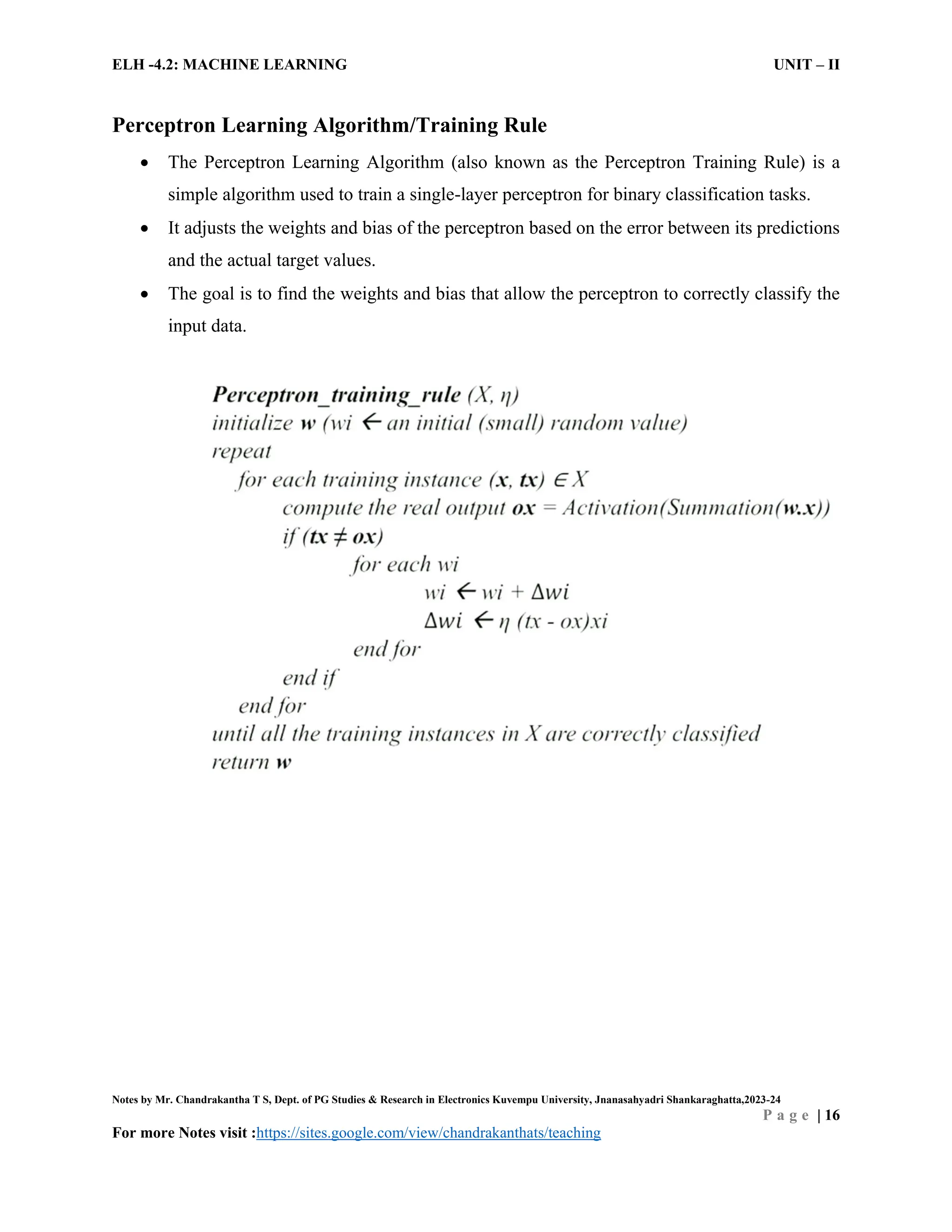 ELH -4.2: MACHINE LEARNING UNIT – II
Notes by Mr. Chandrakantha T S, Dept. of PG Studies & Research in Electronics Kuvempu University, Jnanasahyadri Shankaraghatta,2023-24
P a g e | 16
For more Notes visit :https://sites.google.com/view/chandrakanthats/teaching
Perceptron Learning Algorithm/Training Rule
 The Perceptron Learning Algorithm (also known as the Perceptron Training Rule) is a
simple algorithm used to train a single-layer perceptron for binary classification tasks.
 It adjusts the weights and bias of the perceptron based on the error between its predictions
and the actual target values.
 The goal is to find the weights and bias that allow the perceptron to correctly classify the
input data.
 