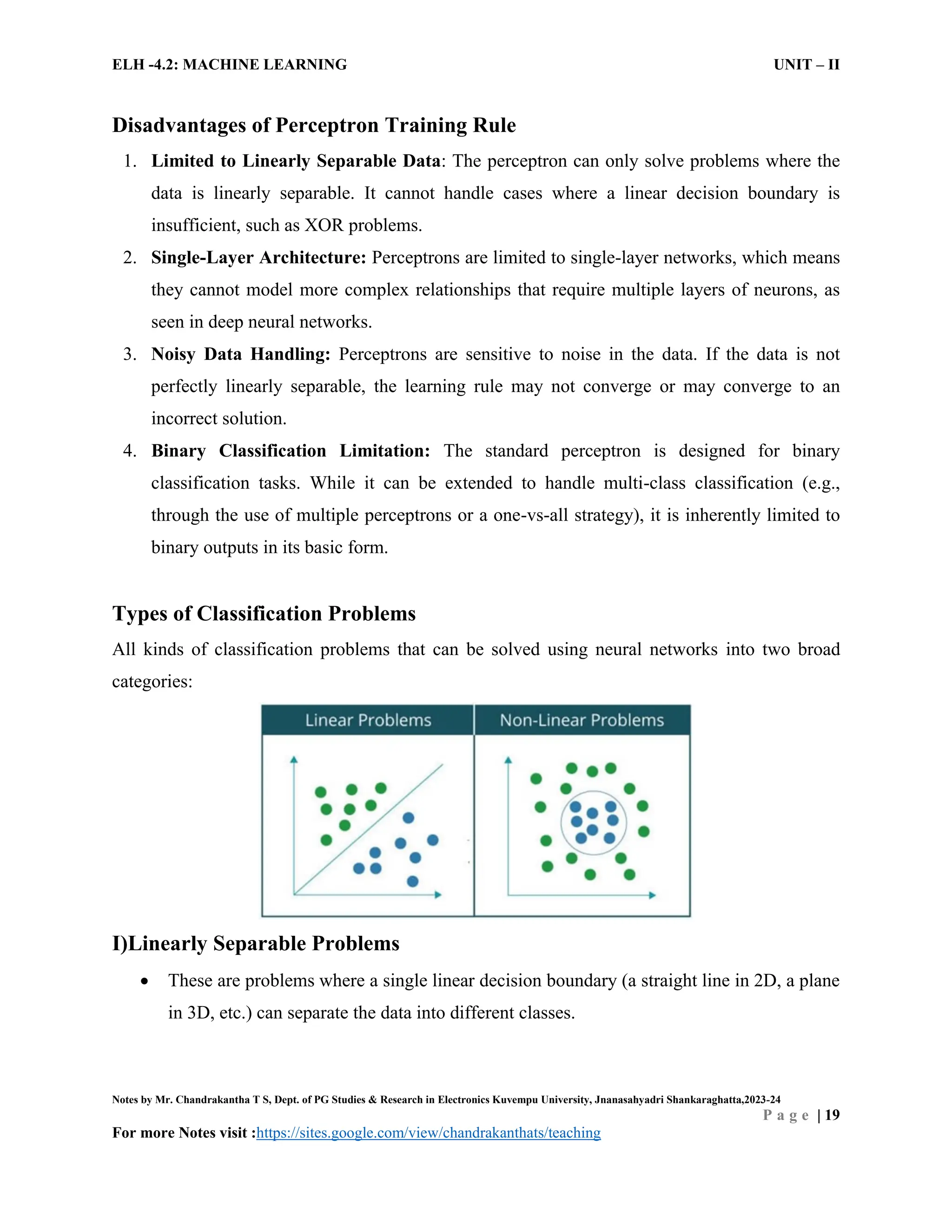 ELH -4.2: MACHINE LEARNING UNIT – II
Notes by Mr. Chandrakantha T S, Dept. of PG Studies & Research in Electronics Kuvempu University, Jnanasahyadri Shankaraghatta,2023-24
P a g e | 19
For more Notes visit :https://sites.google.com/view/chandrakanthats/teaching
Disadvantages of Perceptron Training Rule
1. Limited to Linearly Separable Data: The perceptron can only solve problems where the
data is linearly separable. It cannot handle cases where a linear decision boundary is
insufficient, such as XOR problems.
2. Single-Layer Architecture: Perceptrons are limited to single-layer networks, which means
they cannot model more complex relationships that require multiple layers of neurons, as
seen in deep neural networks.
3. Noisy Data Handling: Perceptrons are sensitive to noise in the data. If the data is not
perfectly linearly separable, the learning rule may not converge or may converge to an
incorrect solution.
4. Binary Classification Limitation: The standard perceptron is designed for binary
classification tasks. While it can be extended to handle multi-class classification (e.g.,
through the use of multiple perceptrons or a one-vs-all strategy), it is inherently limited to
binary outputs in its basic form.
Types of Classification Problems
All kinds of classification problems that can be solved using neural networks into two broad
categories:
I)Linearly Separable Problems
 These are problems where a single linear decision boundary (a straight line in 2D, a plane
in 3D, etc.) can separate the data into different classes.
 