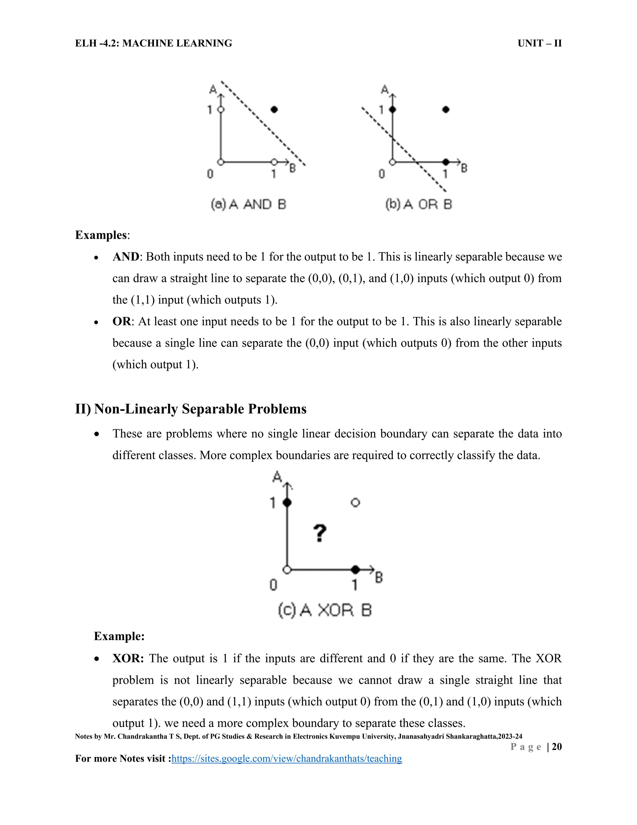 ELH -4.2: MACHINE LEARNING UNIT – II
Notes by Mr. Chandrakantha T S, Dept. of PG Studies & Research in Electronics Kuvempu University, Jnanasahyadri Shankaraghatta,2023-24
P a g e | 20
For more Notes visit :https://sites.google.com/view/chandrakanthats/teaching
Examples:
 AND: Both inputs need to be 1 for the output to be 1. This is linearly separable because we
can draw a straight line to separate the (0,0), (0,1), and (1,0) inputs (which output 0) from
the (1,1) input (which outputs 1).
 OR: At least one input needs to be 1 for the output to be 1. This is also linearly separable
because a single line can separate the (0,0) input (which outputs 0) from the other inputs
(which output 1).
II) Non-Linearly Separable Problems
 These are problems where no single linear decision boundary can separate the data into
different classes. More complex boundaries are required to correctly classify the data.
Example:
 XOR: The output is 1 if the inputs are different and 0 if they are the same. The XOR
problem is not linearly separable because we cannot draw a single straight line that
separates the (0,0) and (1,1) inputs (which output 0) from the (0,1) and (1,0) inputs (which
output 1). we need a more complex boundary to separate these classes.
 