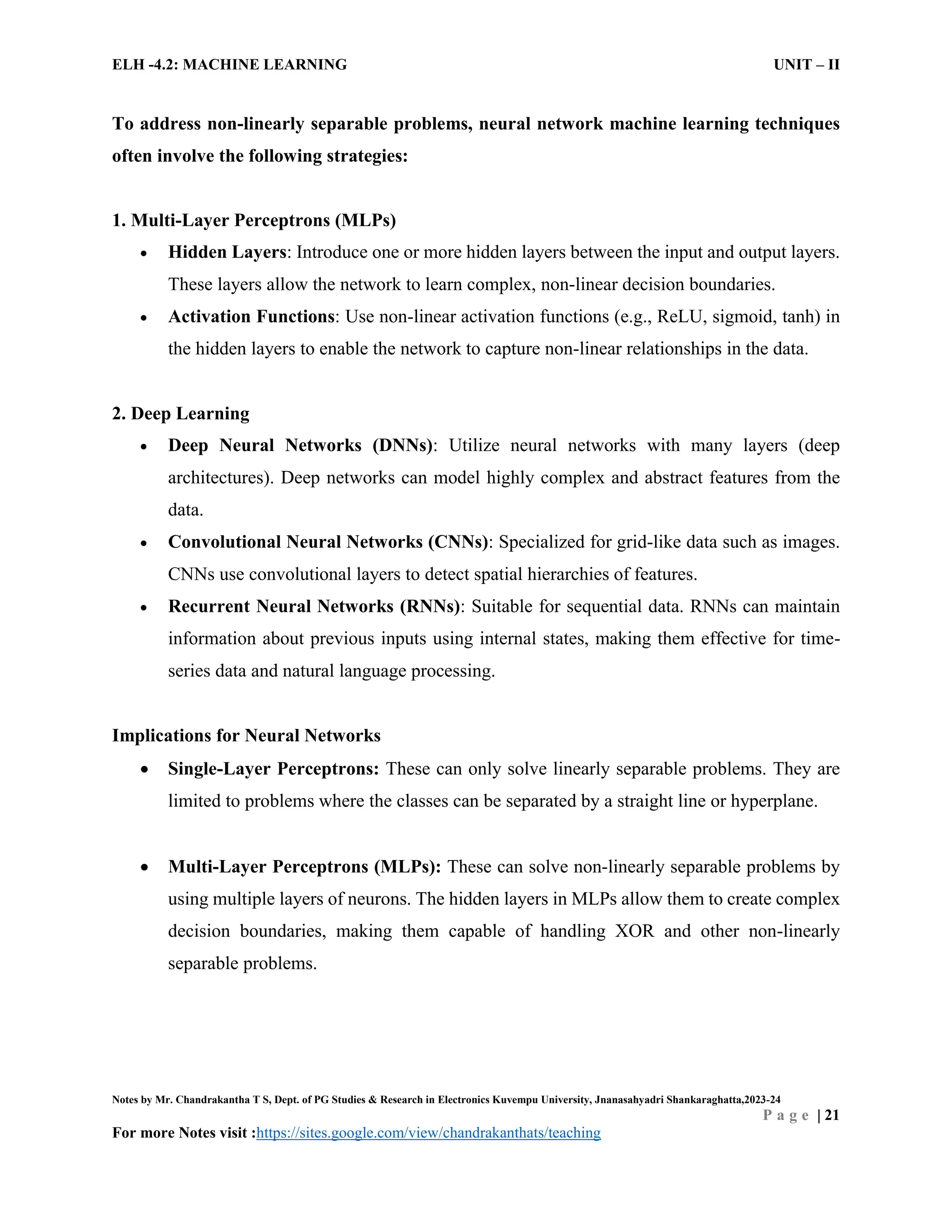ELH -4.2: MACHINE LEARNING UNIT – II
Notes by Mr. Chandrakantha T S, Dept. of PG Studies & Research in Electronics Kuvempu University, Jnanasahyadri Shankaraghatta,2023-24
P a g e | 21
For more Notes visit :https://sites.google.com/view/chandrakanthats/teaching
To address non-linearly separable problems, neural network machine learning techniques
often involve the following strategies:
1. Multi-Layer Perceptrons (MLPs)
 Hidden Layers: Introduce one or more hidden layers between the input and output layers.
These layers allow the network to learn complex, non-linear decision boundaries.
 Activation Functions: Use non-linear activation functions (e.g., ReLU, sigmoid, tanh) in
the hidden layers to enable the network to capture non-linear relationships in the data.
2. Deep Learning
 Deep Neural Networks (DNNs): Utilize neural networks with many layers (deep
architectures). Deep networks can model highly complex and abstract features from the
data.
 Convolutional Neural Networks (CNNs): Specialized for grid-like data such as images.
CNNs use convolutional layers to detect spatial hierarchies of features.
 Recurrent Neural Networks (RNNs): Suitable for sequential data. RNNs can maintain
information about previous inputs using internal states, making them effective for time-
series data and natural language processing.
Implications for Neural Networks
 Single-Layer Perceptrons: These can only solve linearly separable problems. They are
limited to problems where the classes can be separated by a straight line or hyperplane.
 Multi-Layer Perceptrons (MLPs): These can solve non-linearly separable problems by
using multiple layers of neurons. The hidden layers in MLPs allow them to create complex
decision boundaries, making them capable of handling XOR and other non-linearly
separable problems.
 