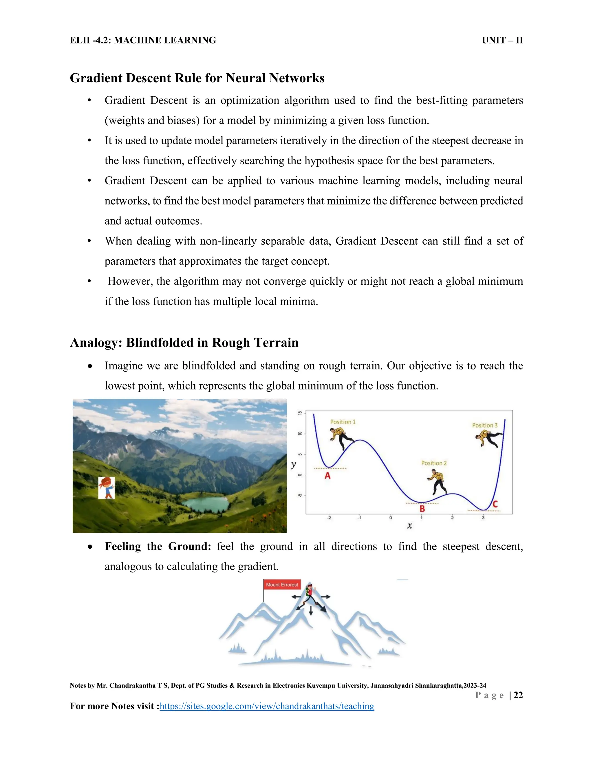 ELH -4.2: MACHINE LEARNING UNIT – II
Notes by Mr. Chandrakantha T S, Dept. of PG Studies & Research in Electronics Kuvempu University, Jnanasahyadri Shankaraghatta,2023-24
P a g e | 22
For more Notes visit :https://sites.google.com/view/chandrakanthats/teaching
Gradient Descent Rule for Neural Networks
• Gradient Descent is an optimization algorithm used to find the best-fitting parameters
(weights and biases) for a model by minimizing a given loss function.
• It is used to update model parameters iteratively in the direction of the steepest decrease in
the loss function, effectively searching the hypothesis space for the best parameters.
• Gradient Descent can be applied to various machine learning models, including neural
networks, to find the best model parameters that minimize the difference between predicted
and actual outcomes.
• When dealing with non-linearly separable data, Gradient Descent can still find a set of
parameters that approximates the target concept.
• However, the algorithm may not converge quickly or might not reach a global minimum
if the loss function has multiple local minima.
Analogy: Blindfolded in Rough Terrain
 Imagine we are blindfolded and standing on rough terrain. Our objective is to reach the
lowest point, which represents the global minimum of the loss function.
 Feeling the Ground: feel the ground in all directions to find the steepest descent,
analogous to calculating the gradient.
 