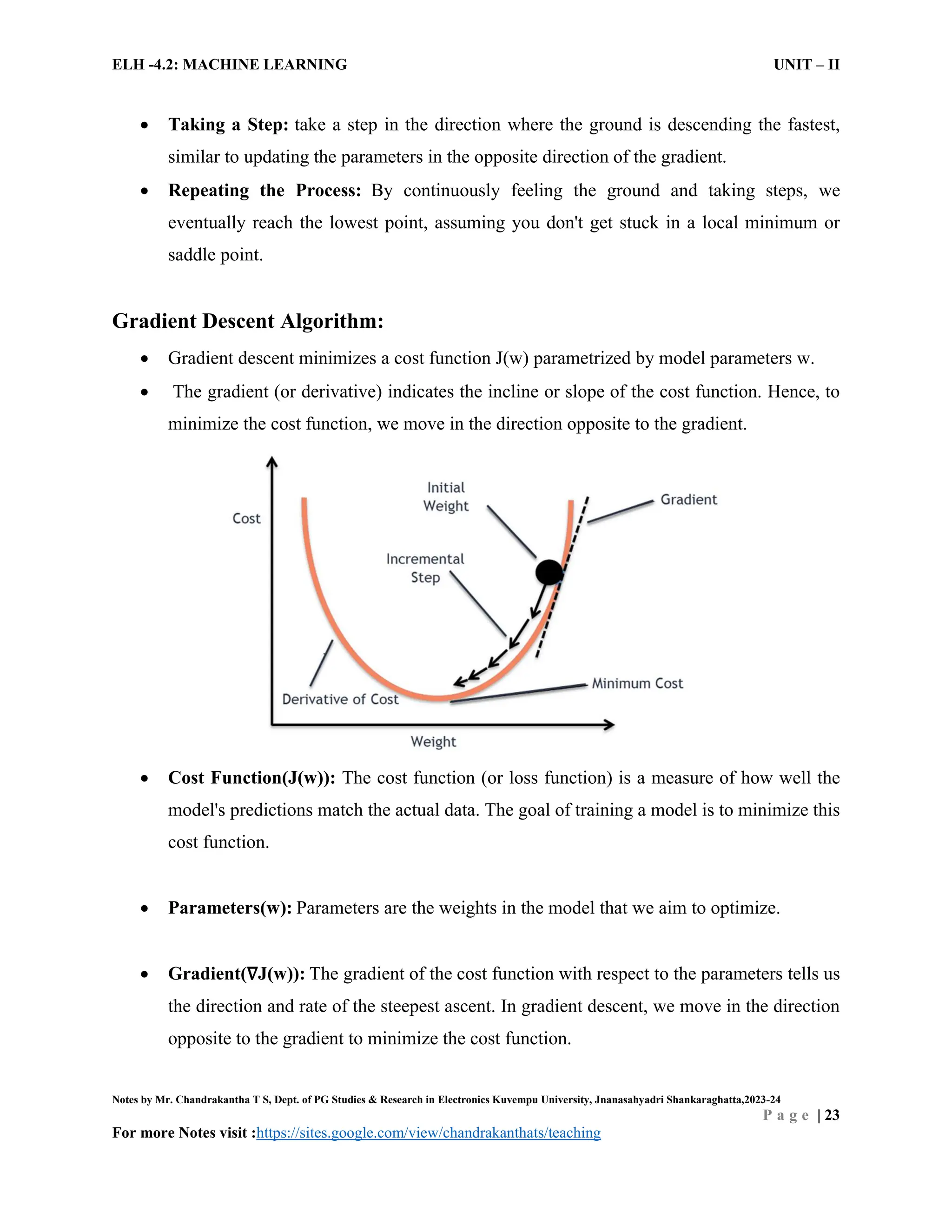 ELH -4.2: MACHINE LEARNING UNIT – II
Notes by Mr. Chandrakantha T S, Dept. of PG Studies & Research in Electronics Kuvempu University, Jnanasahyadri Shankaraghatta,2023-24
P a g e | 23
For more Notes visit :https://sites.google.com/view/chandrakanthats/teaching
 Taking a Step: take a step in the direction where the ground is descending the fastest,
similar to updating the parameters in the opposite direction of the gradient.
 Repeating the Process: By continuously feeling the ground and taking steps, we
eventually reach the lowest point, assuming you don't get stuck in a local minimum or
saddle point.
Gradient Descent Algorithm:
 Gradient descent minimizes a cost function J(w) parametrized by model parameters w.
 The gradient (or derivative) indicates the incline or slope of the cost function. Hence, to
minimize the cost function, we move in the direction opposite to the gradient.
 Cost Function(J(w)): The cost function (or loss function) is a measure of how well the
model's predictions match the actual data. The goal of training a model is to minimize this
cost function.
 Parameters(w): Parameters are the weights in the model that we aim to optimize.
 Gradient(∇J(w)): The gradient of the cost function with respect to the parameters tells us
the direction and rate of the steepest ascent. In gradient descent, we move in the direction
opposite to the gradient to minimize the cost function.
 