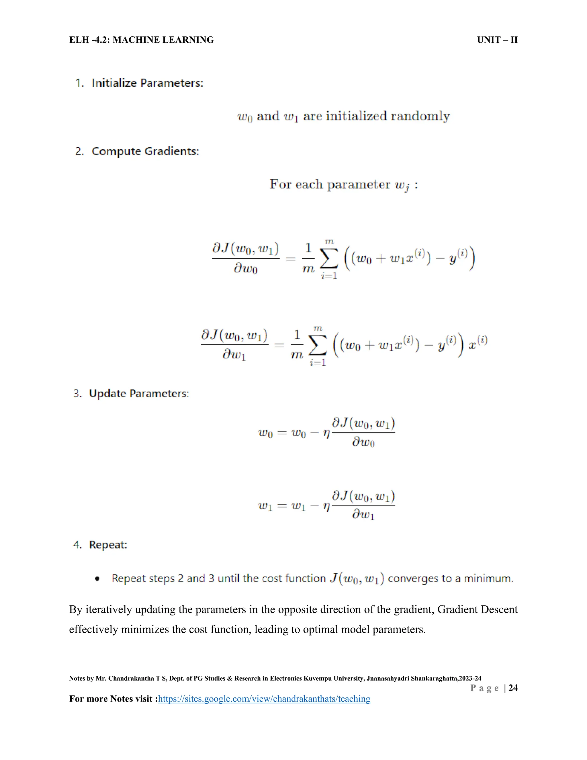ELH -4.2: MACHINE LEARNING UNIT – II
Notes by Mr. Chandrakantha T S, Dept. of PG Studies & Research in Electronics Kuvempu University, Jnanasahyadri Shankaraghatta,2023-24
P a g e | 24
For more Notes visit :https://sites.google.com/view/chandrakanthats/teaching
By iteratively updating the parameters in the opposite direction of the gradient, Gradient Descent
effectively minimizes the cost function, leading to optimal model parameters.
 