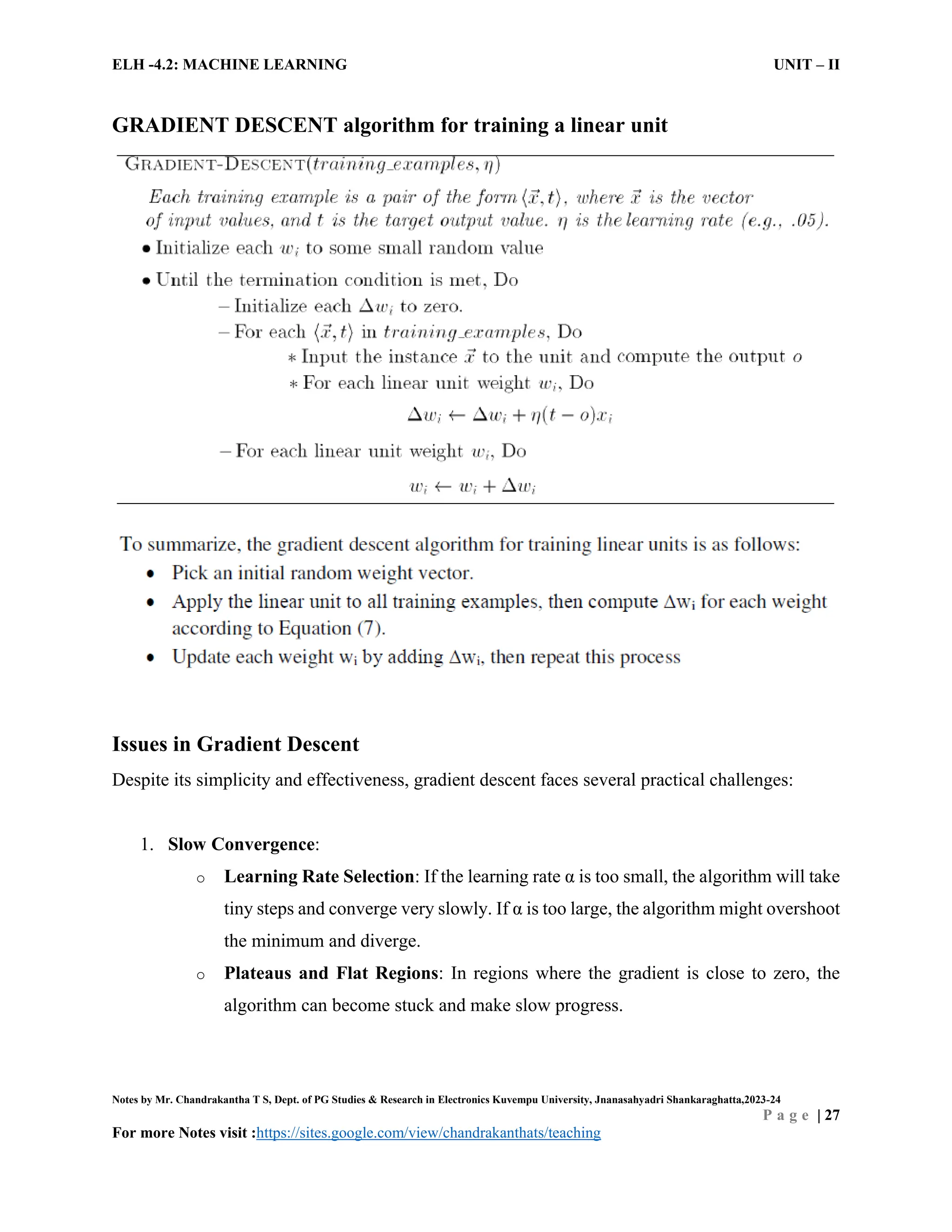 ELH -4.2: MACHINE LEARNING UNIT – II
Notes by Mr. Chandrakantha T S, Dept. of PG Studies & Research in Electronics Kuvempu University, Jnanasahyadri Shankaraghatta,2023-24
P a g e | 27
For more Notes visit :https://sites.google.com/view/chandrakanthats/teaching
GRADIENT DESCENT algorithm for training a linear unit
Issues in Gradient Descent
Despite its simplicity and effectiveness, gradient descent faces several practical challenges:
1. Slow Convergence:
o Learning Rate Selection: If the learning rate α is too small, the algorithm will take
tiny steps and converge very slowly. If α is too large, the algorithm might overshoot
the minimum and diverge.
o Plateaus and Flat Regions: In regions where the gradient is close to zero, the
algorithm can become stuck and make slow progress.
 