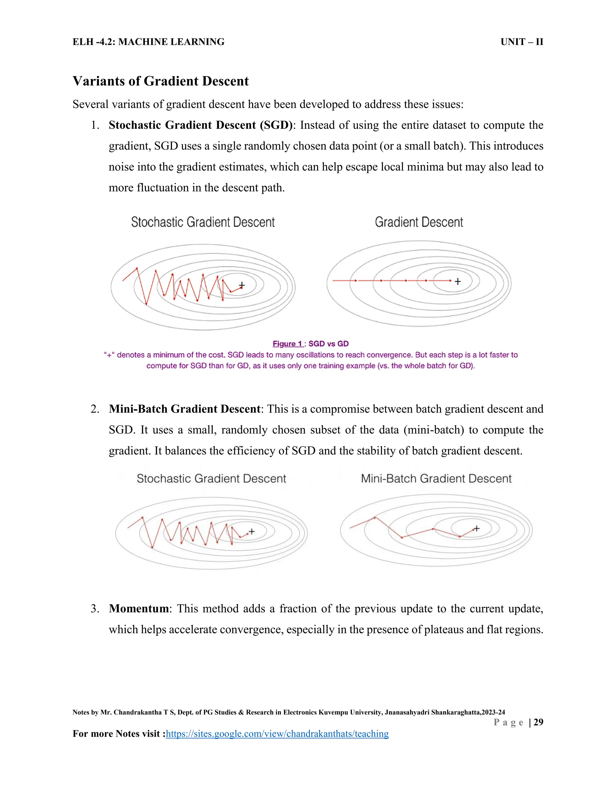 ELH -4.2: MACHINE LEARNING UNIT – II
Notes by Mr. Chandrakantha T S, Dept. of PG Studies & Research in Electronics Kuvempu University, Jnanasahyadri Shankaraghatta,2023-24
P a g e | 29
For more Notes visit :https://sites.google.com/view/chandrakanthats/teaching
Variants of Gradient Descent
Several variants of gradient descent have been developed to address these issues:
1. Stochastic Gradient Descent (SGD): Instead of using the entire dataset to compute the
gradient, SGD uses a single randomly chosen data point (or a small batch). This introduces
noise into the gradient estimates, which can help escape local minima but may also lead to
more fluctuation in the descent path.
2. Mini-Batch Gradient Descent: This is a compromise between batch gradient descent and
SGD. It uses a small, randomly chosen subset of the data (mini-batch) to compute the
gradient. It balances the efficiency of SGD and the stability of batch gradient descent.
3. Momentum: This method adds a fraction of the previous update to the current update,
which helps accelerate convergence, especially in the presence of plateaus and flat regions.
 