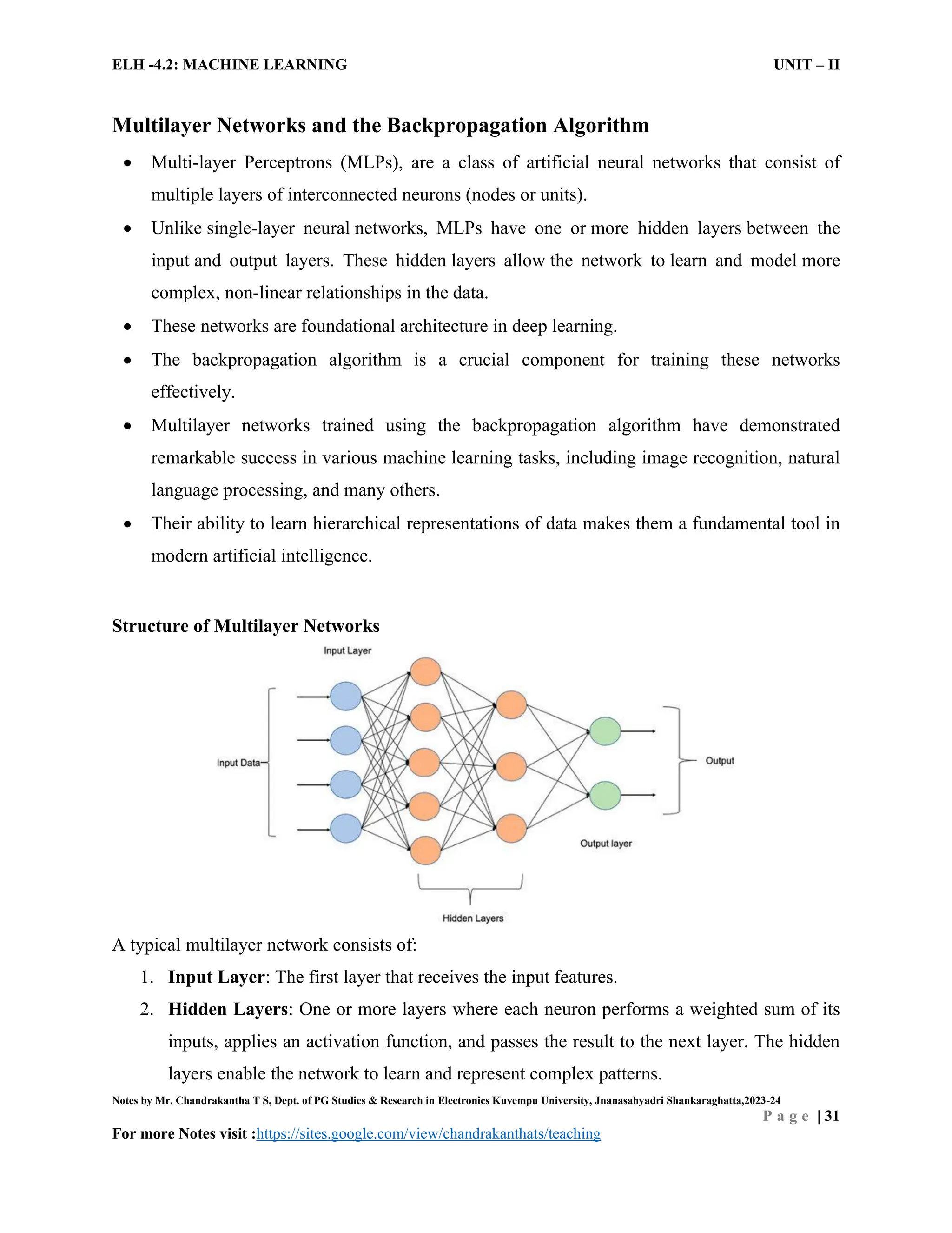 ELH -4.2: MACHINE LEARNING UNIT – II
Notes by Mr. Chandrakantha T S, Dept. of PG Studies & Research in Electronics Kuvempu University, Jnanasahyadri Shankaraghatta,2023-24
P a g e | 31
For more Notes visit :https://sites.google.com/view/chandrakanthats/teaching
Multilayer Networks and the Backpropagation Algorithm
 Multi-layer Perceptrons (MLPs), are a class of artificial neural networks that consist of
multiple layers of interconnected neurons (nodes or units).
 Unlike single-layer neural networks, MLPs have one or more hidden layers between the
input and output layers. These hidden layers allow the network to learn and model more
complex, non-linear relationships in the data.
 These networks are foundational architecture in deep learning.
 The backpropagation algorithm is a crucial component for training these networks
effectively.
 Multilayer networks trained using the backpropagation algorithm have demonstrated
remarkable success in various machine learning tasks, including image recognition, natural
language processing, and many others.
 Their ability to learn hierarchical representations of data makes them a fundamental tool in
modern artificial intelligence.
Structure of Multilayer Networks
A typical multilayer network consists of:
1. Input Layer: The first layer that receives the input features.
2. Hidden Layers: One or more layers where each neuron performs a weighted sum of its
inputs, applies an activation function, and passes the result to the next layer. The hidden
layers enable the network to learn and represent complex patterns.
 