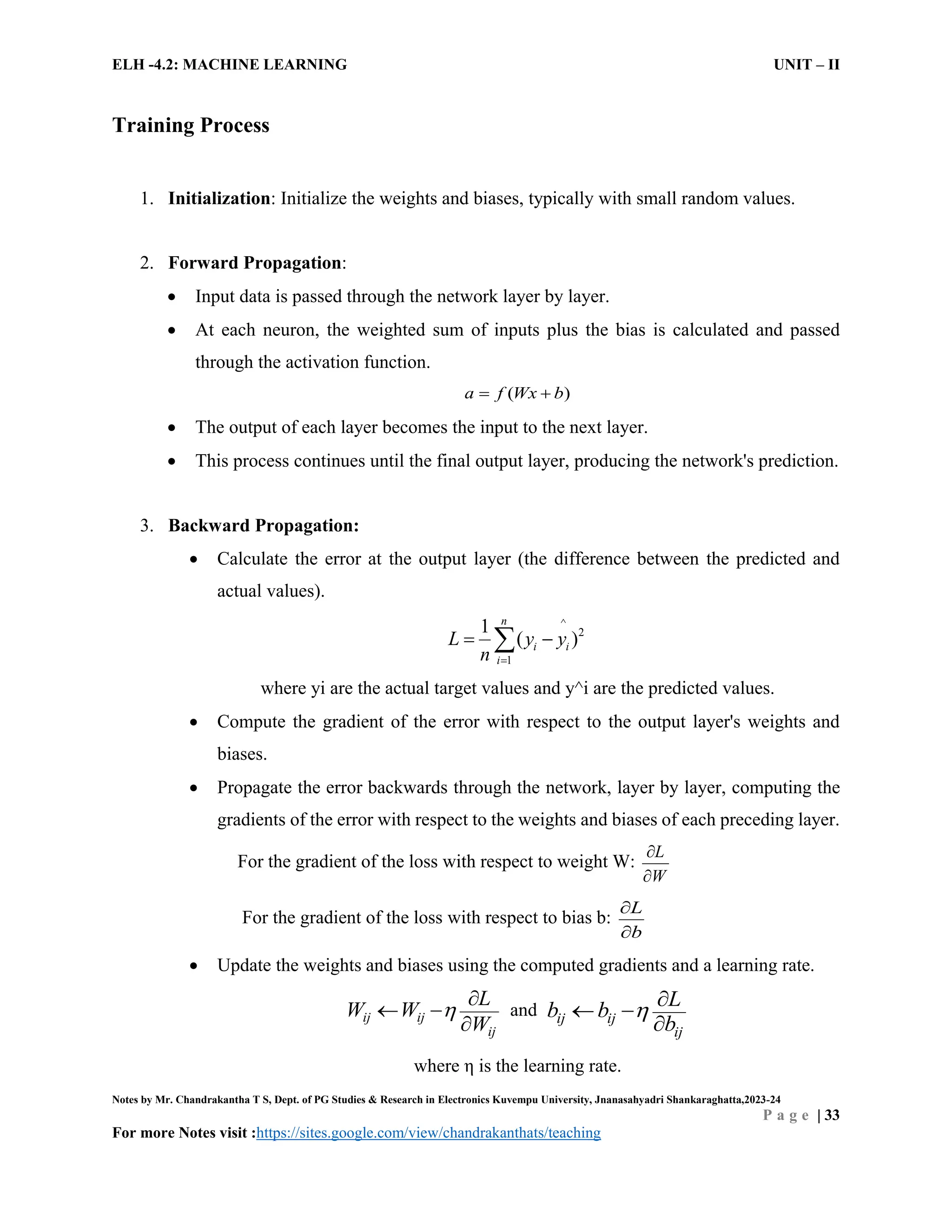 ELH -4.2: MACHINE LEARNING UNIT – II
Notes by Mr. Chandrakantha T S, Dept. of PG Studies & Research in Electronics Kuvempu University, Jnanasahyadri Shankaraghatta,2023-24
P a g e | 33
For more Notes visit :https://sites.google.com/view/chandrakanthats/teaching
Training Process
1. Initialization: Initialize the weights and biases, typically with small random values.
2. Forward Propagation:
 Input data is passed through the network layer by layer.
 At each neuron, the weighted sum of inputs plus the bias is calculated and passed
through the activation function.
( )
a f Wx b
 
 The output of each layer becomes the input to the next layer.
 This process continues until the final output layer, producing the network's prediction.
3. Backward Propagation:
 Calculate the error at the output layer (the difference between the predicted and
actual values).
^
2
1
1
( )
n
i i
i
L y y
n 
 

where yi are the actual target values and y^i are the predicted values.
 Compute the gradient of the error with respect to the output layer's weights and
biases.
 Propagate the error backwards through the network, layer by layer, computing the
gradients of the error with respect to the weights and biases of each preceding layer.
For the gradient of the loss with respect to weight W:
L
W


For the gradient of the loss with respect to bias b:
L
b


 Update the weights and biases using the computed gradients and a learning rate.
ij ij
ij
L
W W
W


 

and ij ij
ij
L
b b
b
 
 

where η is the learning rate.
 
