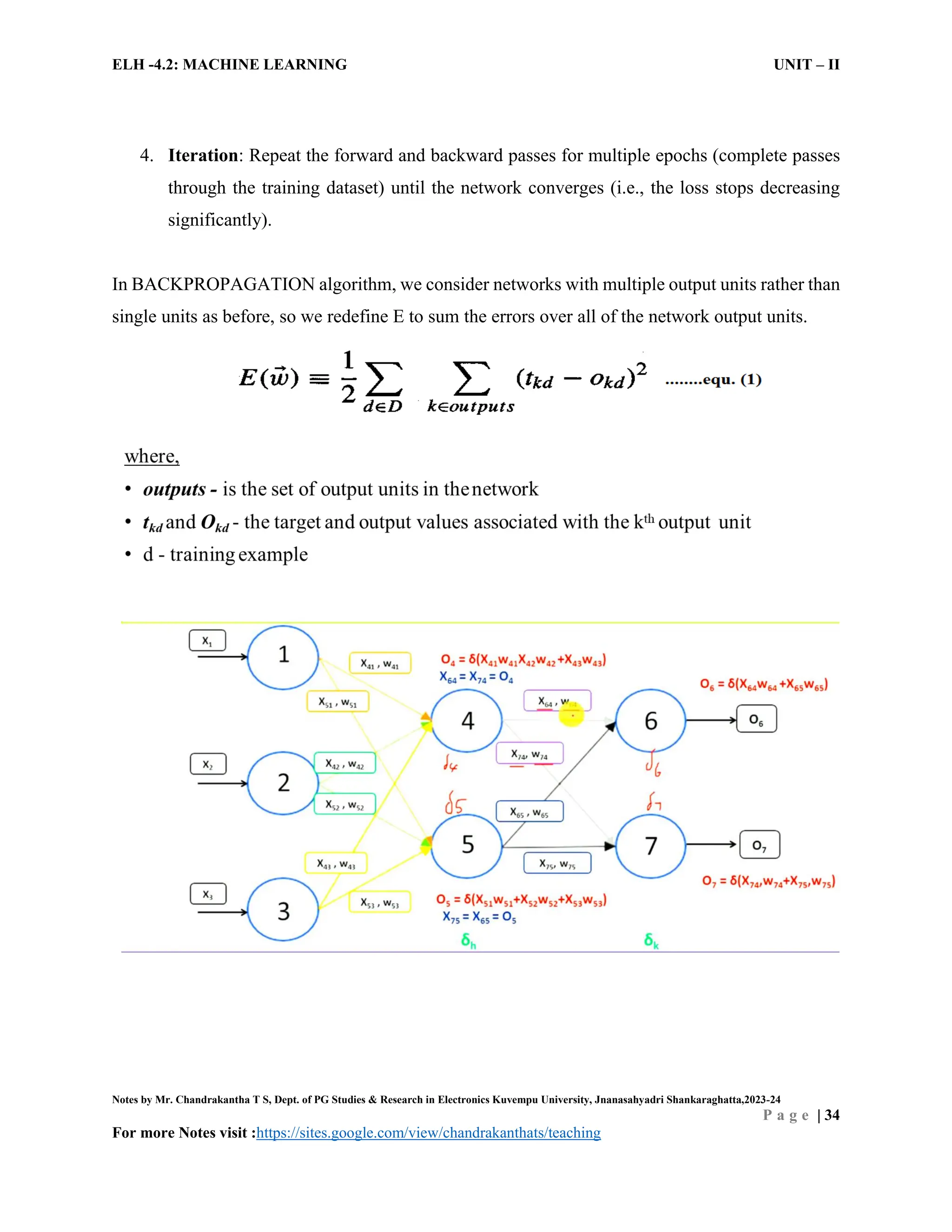 ELH -4.2: MACHINE LEARNING UNIT – II
Notes by Mr. Chandrakantha T S, Dept. of PG Studies & Research in Electronics Kuvempu University, Jnanasahyadri Shankaraghatta,2023-24
P a g e | 34
For more Notes visit :https://sites.google.com/view/chandrakanthats/teaching
4. Iteration: Repeat the forward and backward passes for multiple epochs (complete passes
through the training dataset) until the network converges (i.e., the loss stops decreasing
significantly).
In BACKPROPAGATION algorithm, we consider networks with multiple output units rather than
single units as before, so we redefine E to sum the errors over all of the network output units.
 