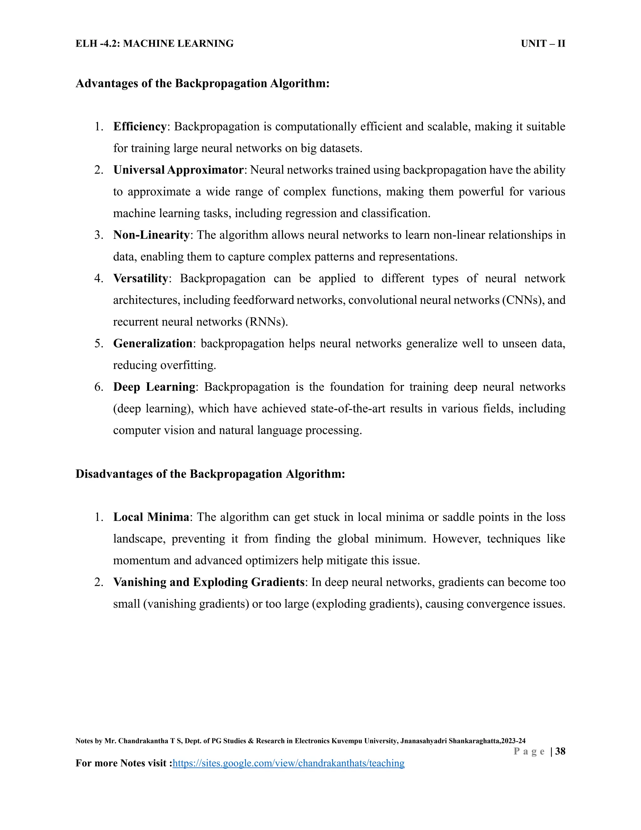 ELH -4.2: MACHINE LEARNING UNIT – II
Notes by Mr. Chandrakantha T S, Dept. of PG Studies & Research in Electronics Kuvempu University, Jnanasahyadri Shankaraghatta,2023-24
P a g e | 38
For more Notes visit :https://sites.google.com/view/chandrakanthats/teaching
Advantages of the Backpropagation Algorithm:
1. Efficiency: Backpropagation is computationally efficient and scalable, making it suitable
for training large neural networks on big datasets.
2. Universal Approximator: Neural networks trained using backpropagation have the ability
to approximate a wide range of complex functions, making them powerful for various
machine learning tasks, including regression and classification.
3. Non-Linearity: The algorithm allows neural networks to learn non-linear relationships in
data, enabling them to capture complex patterns and representations.
4. Versatility: Backpropagation can be applied to different types of neural network
architectures, including feedforward networks, convolutional neural networks (CNNs), and
recurrent neural networks (RNNs).
5. Generalization: backpropagation helps neural networks generalize well to unseen data,
reducing overfitting.
6. Deep Learning: Backpropagation is the foundation for training deep neural networks
(deep learning), which have achieved state-of-the-art results in various fields, including
computer vision and natural language processing.
Disadvantages of the Backpropagation Algorithm:
1. Local Minima: The algorithm can get stuck in local minima or saddle points in the loss
landscape, preventing it from finding the global minimum. However, techniques like
momentum and advanced optimizers help mitigate this issue.
2. Vanishing and Exploding Gradients: In deep neural networks, gradients can become too
small (vanishing gradients) or too large (exploding gradients), causing convergence issues.
 
