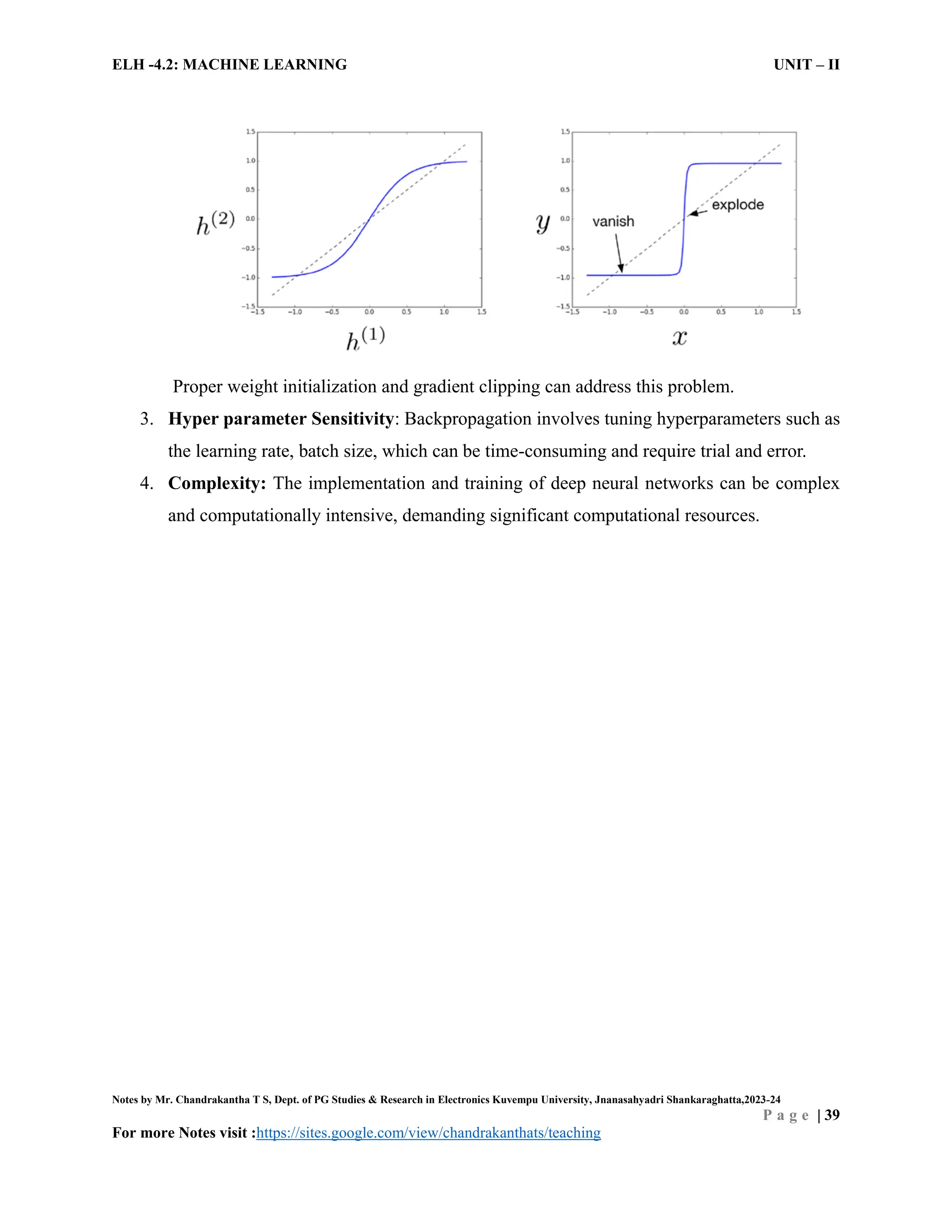 ELH -4.2: MACHINE LEARNING UNIT – II
Notes by Mr. Chandrakantha T S, Dept. of PG Studies & Research in Electronics Kuvempu University, Jnanasahyadri Shankaraghatta,2023-24
P a g e | 39
For more Notes visit :https://sites.google.com/view/chandrakanthats/teaching
Proper weight initialization and gradient clipping can address this problem.
3. Hyper parameter Sensitivity: Backpropagation involves tuning hyperparameters such as
the learning rate, batch size, which can be time-consuming and require trial and error.
4. Complexity: The implementation and training of deep neural networks can be complex
and computationally intensive, demanding significant computational resources.
 