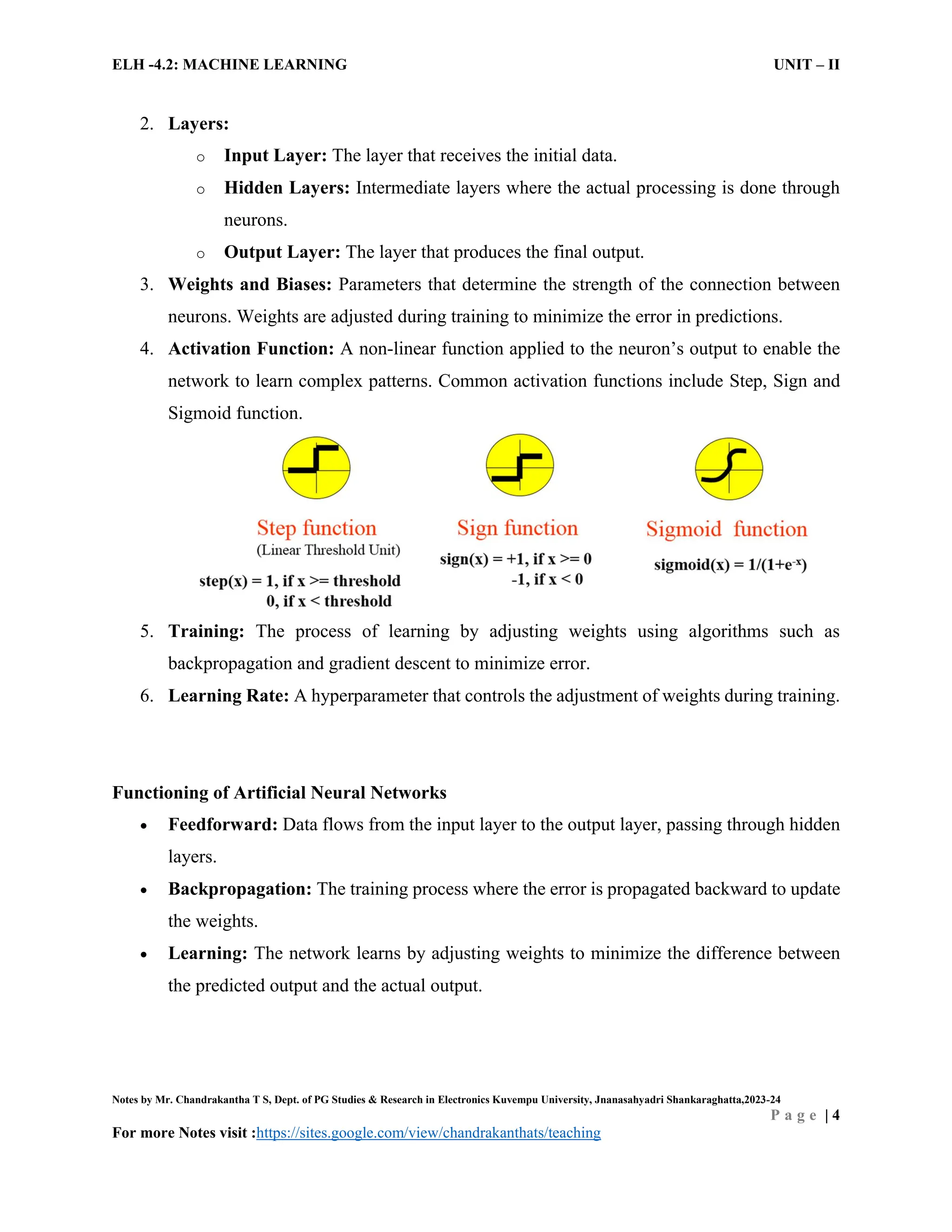 ELH -4.2: MACHINE LEARNING UNIT – II
Notes by Mr. Chandrakantha T S, Dept. of PG Studies & Research in Electronics Kuvempu University, Jnanasahyadri Shankaraghatta,2023-24
P a g e | 4
For more Notes visit :https://sites.google.com/view/chandrakanthats/teaching
2. Layers:
o Input Layer: The layer that receives the initial data.
o Hidden Layers: Intermediate layers where the actual processing is done through
neurons.
o Output Layer: The layer that produces the final output.
3. Weights and Biases: Parameters that determine the strength of the connection between
neurons. Weights are adjusted during training to minimize the error in predictions.
4. Activation Function: A non-linear function applied to the neuron’s output to enable the
network to learn complex patterns. Common activation functions include Step, Sign and
Sigmoid function.
5. Training: The process of learning by adjusting weights using algorithms such as
backpropagation and gradient descent to minimize error.
6. Learning Rate: A hyperparameter that controls the adjustment of weights during training.
Functioning of Artificial Neural Networks
 Feedforward: Data flows from the input layer to the output layer, passing through hidden
layers.
 Backpropagation: The training process where the error is propagated backward to update
the weights.
 Learning: The network learns by adjusting weights to minimize the difference between
the predicted output and the actual output.
 