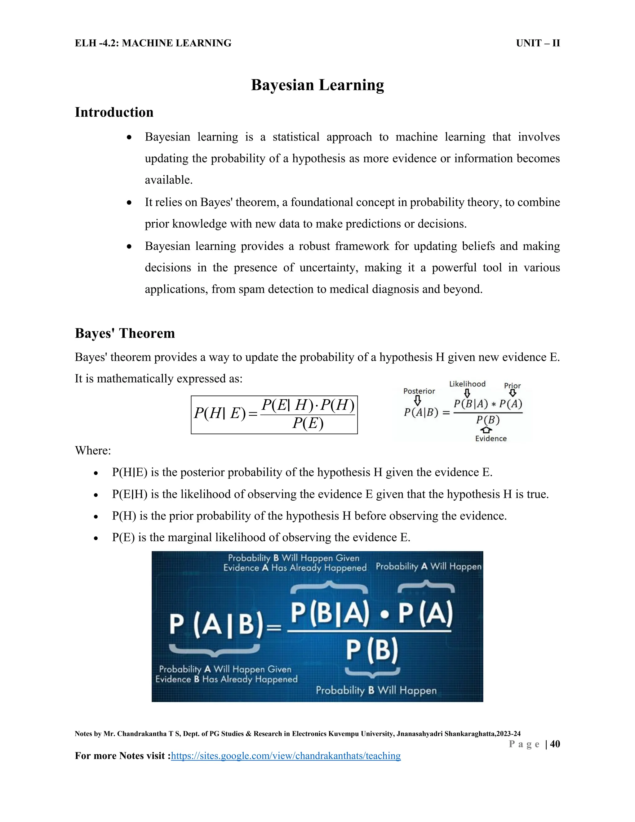 ELH -4.2: MACHINE LEARNING UNIT – II
Notes by Mr. Chandrakantha T S, Dept. of PG Studies & Research in Electronics Kuvempu University, Jnanasahyadri Shankaraghatta,2023-24
P a g e | 40
For more Notes visit :https://sites.google.com/view/chandrakanthats/teaching
Bayesian Learning
Introduction
 Bayesian learning is a statistical approach to machine learning that involves
updating the probability of a hypothesis as more evidence or information becomes
available.
 It relies on Bayes' theorem, a foundational concept in probability theory, to combine
prior knowledge with new data to make predictions or decisions.
 Bayesian learning provides a robust framework for updating beliefs and making
decisions in the presence of uncertainty, making it a powerful tool in various
applications, from spam detection to medical diagnosis and beyond.
Bayes' Theorem
Bayes' theorem provides a way to update the probability of a hypothesis H given new evidence E.
It is mathematically expressed as:
( ) ( )
( )
( )
P E H P H
P H E
P E


∣
∣
Where:
 P(H∣E) is the posterior probability of the hypothesis H given the evidence E.
 P(E∣H) is the likelihood of observing the evidence E given that the hypothesis H is true.
 P(H) is the prior probability of the hypothesis H before observing the evidence.
 P(E) is the marginal likelihood of observing the evidence E.
 
