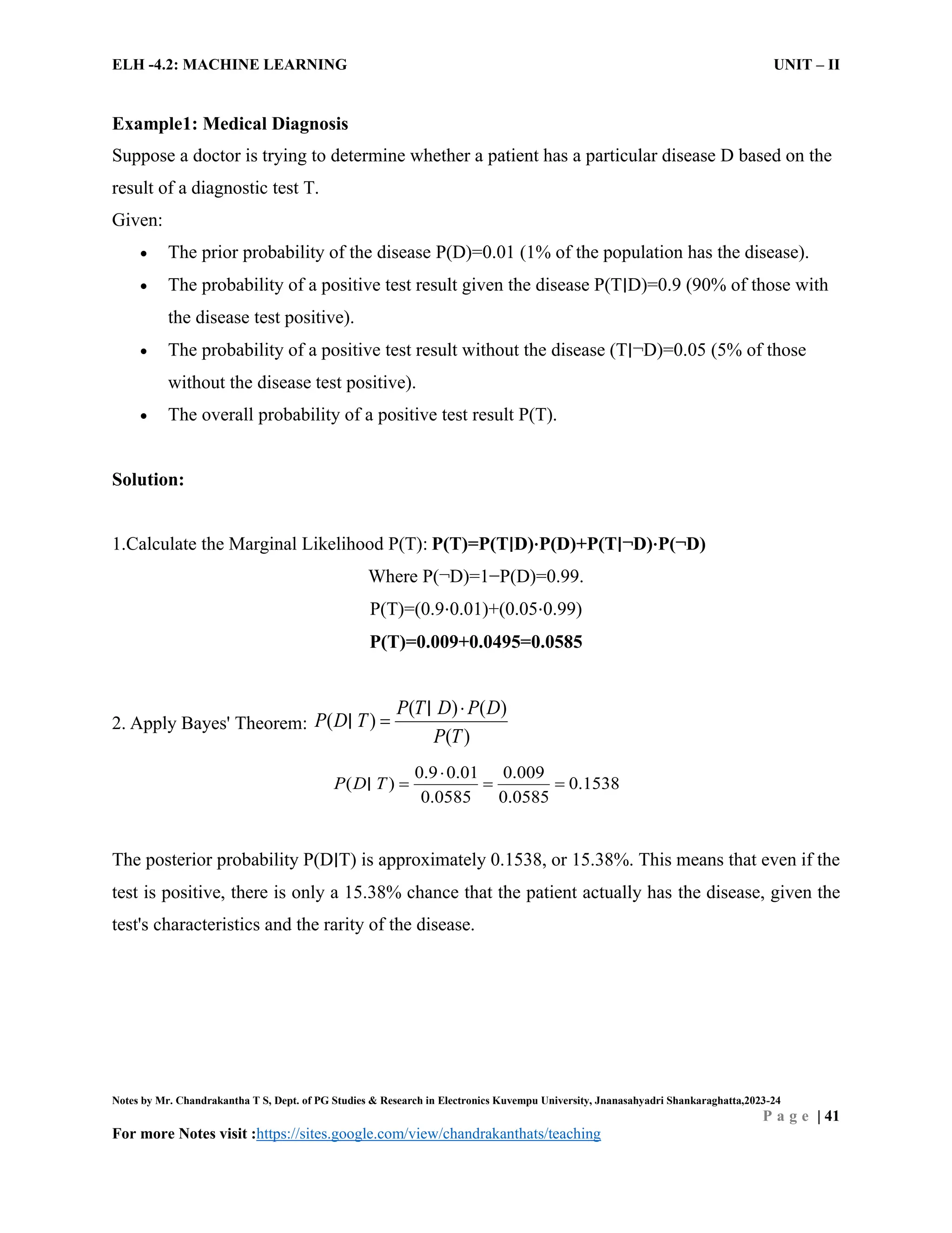 ELH -4.2: MACHINE LEARNING UNIT – II
Notes by Mr. Chandrakantha T S, Dept. of PG Studies & Research in Electronics Kuvempu University, Jnanasahyadri Shankaraghatta,2023-24
P a g e | 41
For more Notes visit :https://sites.google.com/view/chandrakanthats/teaching
Example1: Medical Diagnosis
Suppose a doctor is trying to determine whether a patient has a particular disease D based on the
result of a diagnostic test T.
Given:
 The prior probability of the disease P(D)=0.01 (1% of the population has the disease).
 The probability of a positive test result given the disease P(T∣D)=0.9 (90% of those with
the disease test positive).
 The probability of a positive test result without the disease (T∣¬D)=0.05 (5% of those
without the disease test positive).
 The overall probability of a positive test result P(T).
Solution:
1.Calculate the Marginal Likelihood P(T): P(T)=P(T∣D)⋅P(D)+P(T∣¬D)⋅P(¬D)
Where P(¬D)=1−P(D)=0.99.
P(T)=(0.9⋅0.01)+(0.05⋅0.99)
P(T)=0.009+0.0495=0.0585
2. Apply Bayes' Theorem:
( ) ( )
( )
( )
P T D P D
P D T
P T


∣
∣
0.9 0.01 0.009
0.1538
0.0585 5
( )
0.058
P D T

  
∣
The posterior probability P(D∣T) is approximately 0.1538, or 15.38%. This means that even if the
test is positive, there is only a 15.38% chance that the patient actually has the disease, given the
test's characteristics and the rarity of the disease.
 