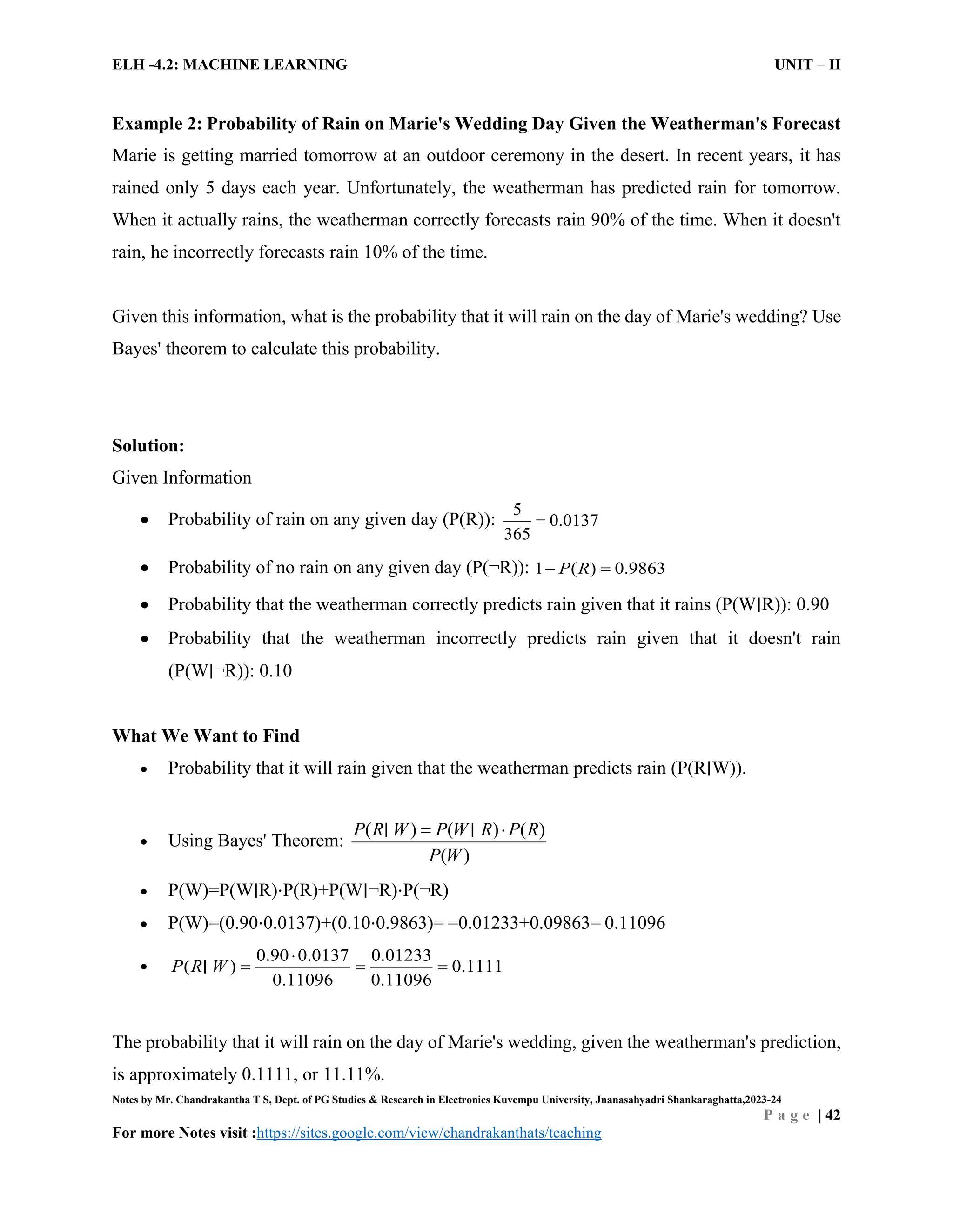 ELH -4.2: MACHINE LEARNING UNIT – II
Notes by Mr. Chandrakantha T S, Dept. of PG Studies & Research in Electronics Kuvempu University, Jnanasahyadri Shankaraghatta,2023-24
P a g e | 42
For more Notes visit :https://sites.google.com/view/chandrakanthats/teaching
Example 2: Probability of Rain on Marie's Wedding Day Given the Weatherman's Forecast
Marie is getting married tomorrow at an outdoor ceremony in the desert. In recent years, it has
rained only 5 days each year. Unfortunately, the weatherman has predicted rain for tomorrow.
When it actually rains, the weatherman correctly forecasts rain 90% of the time. When it doesn't
rain, he incorrectly forecasts rain 10% of the time.
Given this information, what is the probability that it will rain on the day of Marie's wedding? Use
Bayes' theorem to calculate this probability.
Solution:
Given Information
 Probability of rain on any given day (P(R)):
5
0.0137
365

 Probability of no rain on any given day (P(¬R)): 1 0.9863
( )
P R
 
 Probability that the weatherman correctly predicts rain given that it rains (P(W∣R)): 0.90
 Probability that the weatherman incorrectly predicts rain given that it doesn't rain
(P(W∣¬R)): 0.10
What We Want to Find
 Probability that it will rain given that the weatherman predicts rain (P(R∣W)).
 Using Bayes' Theorem:
( ) ( ) ( )
( )
P R W P W R P R
P W
 
∣ ∣
 P(W)=P(W∣R)⋅P(R)+P(W∣¬R)⋅P(¬R)
 P(W)=(0.90⋅0.0137)+(0.10⋅0.9863)= =0.01233+0.09863= 0.11096

0.90 0.0137 0.01233
0.1111
0.11096 0.1109
( )
6
P R W

  
∣
The probability that it will rain on the day of Marie's wedding, given the weatherman's prediction,
is approximately 0.1111, or 11.11%.
 