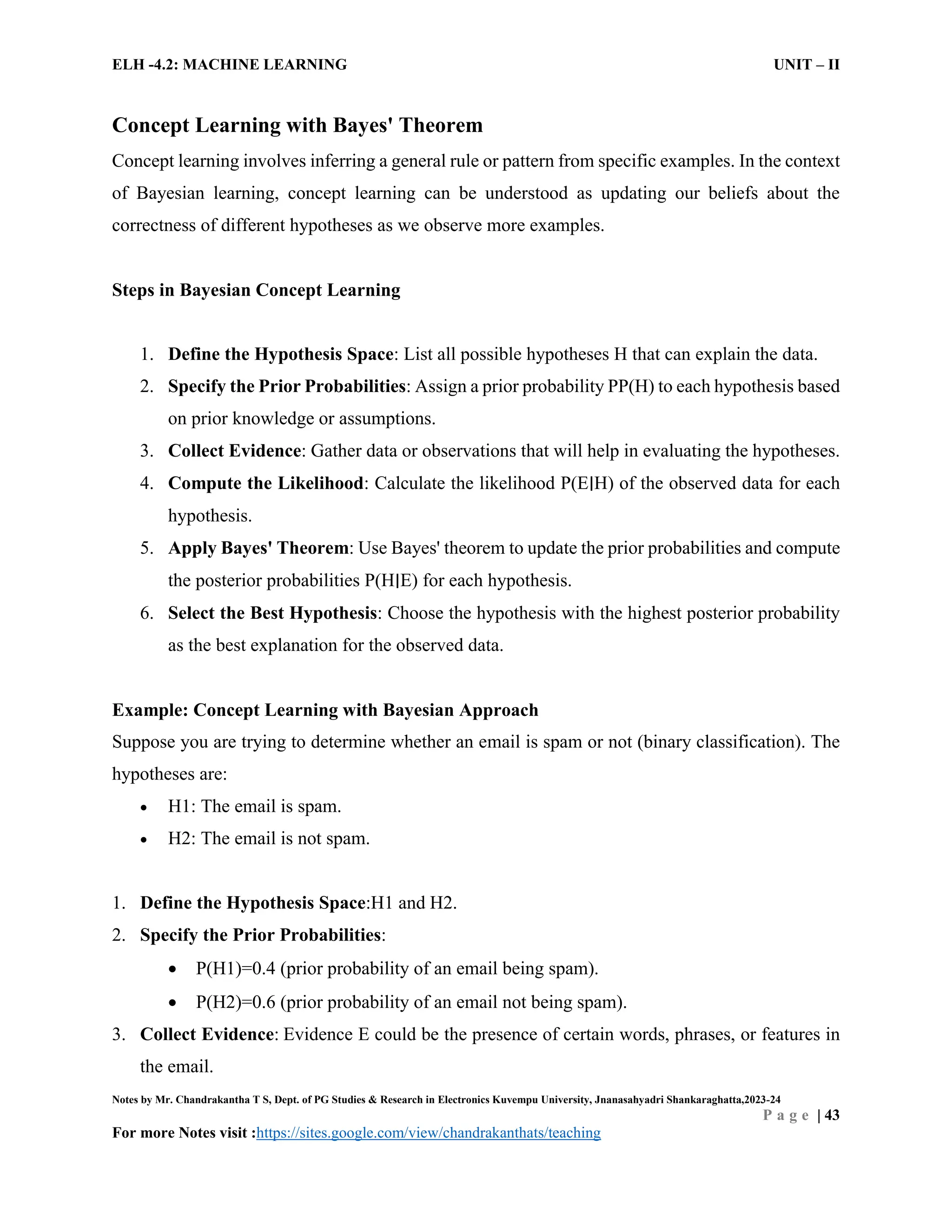 ELH -4.2: MACHINE LEARNING UNIT – II
Notes by Mr. Chandrakantha T S, Dept. of PG Studies & Research in Electronics Kuvempu University, Jnanasahyadri Shankaraghatta,2023-24
P a g e | 43
For more Notes visit :https://sites.google.com/view/chandrakanthats/teaching
Concept Learning with Bayes' Theorem
Concept learning involves inferring a general rule or pattern from specific examples. In the context
of Bayesian learning, concept learning can be understood as updating our beliefs about the
correctness of different hypotheses as we observe more examples.
Steps in Bayesian Concept Learning
1. Define the Hypothesis Space: List all possible hypotheses H that can explain the data.
2. Specify the Prior Probabilities: Assign a prior probability PP(H) to each hypothesis based
on prior knowledge or assumptions.
3. Collect Evidence: Gather data or observations that will help in evaluating the hypotheses.
4. Compute the Likelihood: Calculate the likelihood P(E∣H) of the observed data for each
hypothesis.
5. Apply Bayes' Theorem: Use Bayes' theorem to update the prior probabilities and compute
the posterior probabilities P(H∣E) for each hypothesis.
6. Select the Best Hypothesis: Choose the hypothesis with the highest posterior probability
as the best explanation for the observed data.
Example: Concept Learning with Bayesian Approach
Suppose you are trying to determine whether an email is spam or not (binary classification). The
hypotheses are:
 H1: The email is spam.
 H2: The email is not spam.
1. Define the Hypothesis Space:H1 and H2.
2. Specify the Prior Probabilities:
 P(H1)=0.4 (prior probability of an email being spam).
 P(H2)=0.6 (prior probability of an email not being spam).
3. Collect Evidence: Evidence E could be the presence of certain words, phrases, or features in
the email.
 