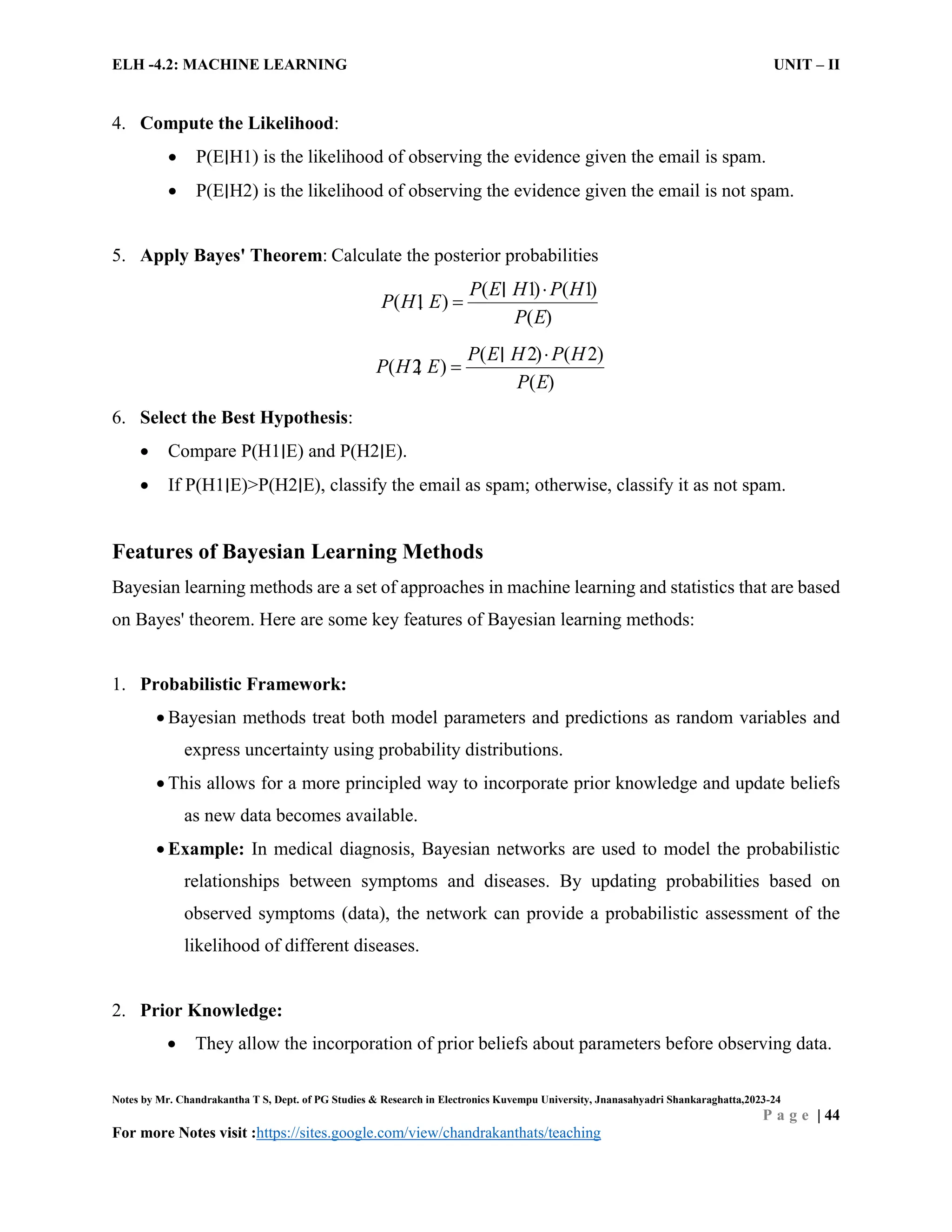 ELH -4.2: MACHINE LEARNING UNIT – II
Notes by Mr. Chandrakantha T S, Dept. of PG Studies & Research in Electronics Kuvempu University, Jnanasahyadri Shankaraghatta,2023-24
P a g e | 44
For more Notes visit :https://sites.google.com/view/chandrakanthats/teaching
4. Compute the Likelihood:
 P(E∣H1) is the likelihood of observing the evidence given the email is spam.
 P(E∣H2) is the likelihood of observing the evidence given the email is not spam.
5. Apply Bayes' Theorem: Calculate the posterior probabilities
1
( ) ( )
( )
(
1
1
)
P E H P H
P H E
P E


∣
∣
2
( ) ( )
( )
(
2
2
)
P E H P H
P H E
P E


∣
∣
6. Select the Best Hypothesis:
 Compare P(H1∣E) and P(H2∣E).
 If P(H1∣E)>P(H2∣E), classify the email as spam; otherwise, classify it as not spam.
Features of Bayesian Learning Methods
Bayesian learning methods are a set of approaches in machine learning and statistics that are based
on Bayes' theorem. Here are some key features of Bayesian learning methods:
1. Probabilistic Framework:
 Bayesian methods treat both model parameters and predictions as random variables and
express uncertainty using probability distributions.
 This allows for a more principled way to incorporate prior knowledge and update beliefs
as new data becomes available.
 Example: In medical diagnosis, Bayesian networks are used to model the probabilistic
relationships between symptoms and diseases. By updating probabilities based on
observed symptoms (data), the network can provide a probabilistic assessment of the
likelihood of different diseases.
2. Prior Knowledge:
 They allow the incorporation of prior beliefs about parameters before observing data.
 