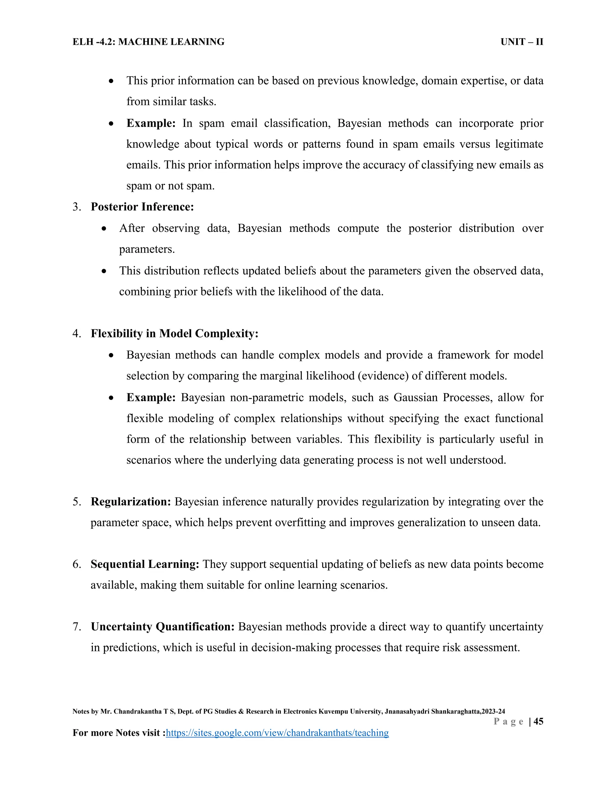 ELH -4.2: MACHINE LEARNING UNIT – II
Notes by Mr. Chandrakantha T S, Dept. of PG Studies & Research in Electronics Kuvempu University, Jnanasahyadri Shankaraghatta,2023-24
P a g e | 45
For more Notes visit :https://sites.google.com/view/chandrakanthats/teaching
 This prior information can be based on previous knowledge, domain expertise, or data
from similar tasks.
 Example: In spam email classification, Bayesian methods can incorporate prior
knowledge about typical words or patterns found in spam emails versus legitimate
emails. This prior information helps improve the accuracy of classifying new emails as
spam or not spam.
3. Posterior Inference:
 After observing data, Bayesian methods compute the posterior distribution over
parameters.
 This distribution reflects updated beliefs about the parameters given the observed data,
combining prior beliefs with the likelihood of the data.
4. Flexibility in Model Complexity:
 Bayesian methods can handle complex models and provide a framework for model
selection by comparing the marginal likelihood (evidence) of different models.
 Example: Bayesian non-parametric models, such as Gaussian Processes, allow for
flexible modeling of complex relationships without specifying the exact functional
form of the relationship between variables. This flexibility is particularly useful in
scenarios where the underlying data generating process is not well understood.
5. Regularization: Bayesian inference naturally provides regularization by integrating over the
parameter space, which helps prevent overfitting and improves generalization to unseen data.
6. Sequential Learning: They support sequential updating of beliefs as new data points become
available, making them suitable for online learning scenarios.
7. Uncertainty Quantification: Bayesian methods provide a direct way to quantify uncertainty
in predictions, which is useful in decision-making processes that require risk assessment.
 