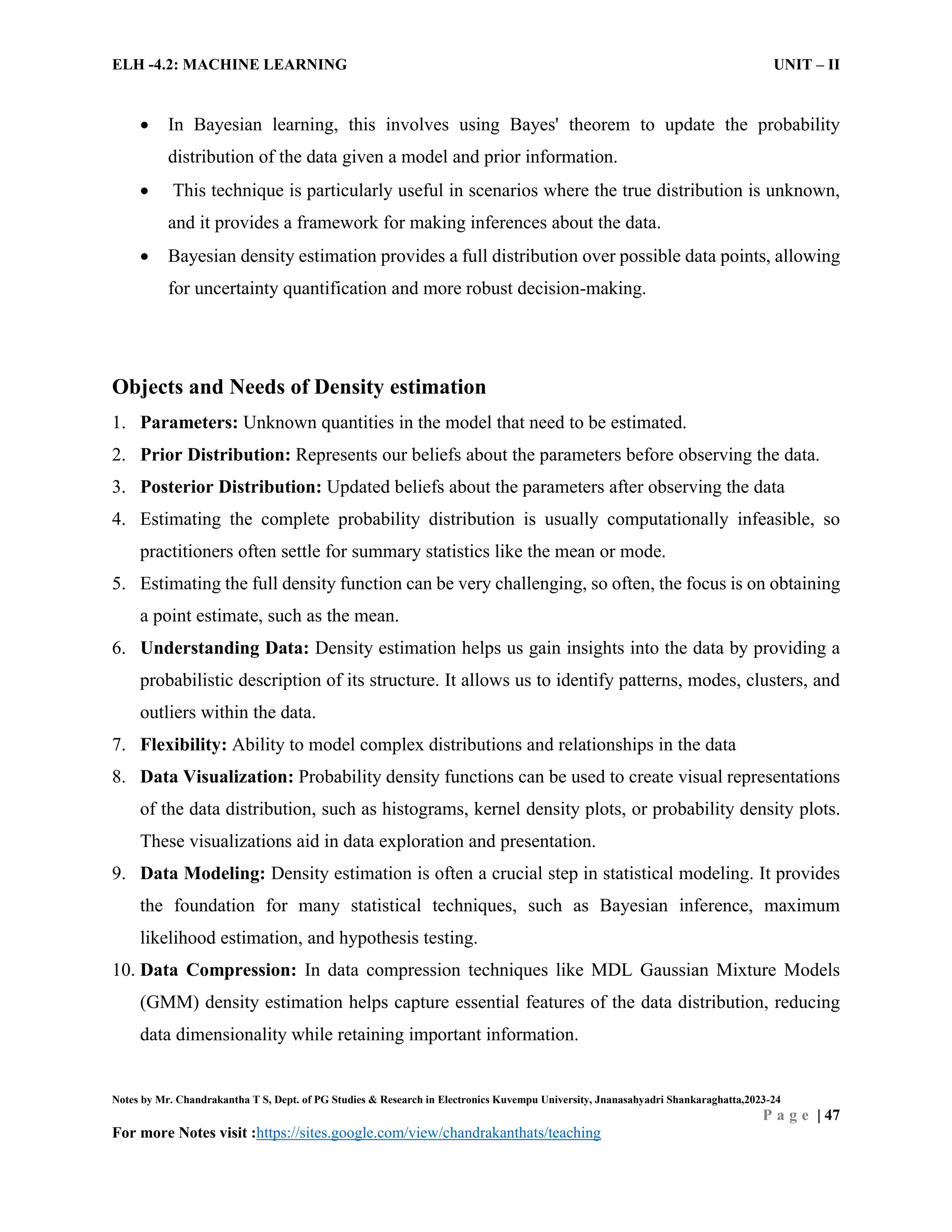 ELH -4.2: MACHINE LEARNING UNIT – II
Notes by Mr. Chandrakantha T S, Dept. of PG Studies & Research in Electronics Kuvempu University, Jnanasahyadri Shankaraghatta,2023-24
P a g e | 47
For more Notes visit :https://sites.google.com/view/chandrakanthats/teaching
 In Bayesian learning, this involves using Bayes' theorem to update the probability
distribution of the data given a model and prior information.
 This technique is particularly useful in scenarios where the true distribution is unknown,
and it provides a framework for making inferences about the data.
 Bayesian density estimation provides a full distribution over possible data points, allowing
for uncertainty quantification and more robust decision-making.
Objects and Needs of Density estimation
1. Parameters: Unknown quantities in the model that need to be estimated.
2. Prior Distribution: Represents our beliefs about the parameters before observing the data.
3. Posterior Distribution: Updated beliefs about the parameters after observing the data
4. Estimating the complete probability distribution is usually computationally infeasible, so
practitioners often settle for summary statistics like the mean or mode.
5. Estimating the full density function can be very challenging, so often, the focus is on obtaining
a point estimate, such as the mean.
6. Understanding Data: Density estimation helps us gain insights into the data by providing a
probabilistic description of its structure. It allows us to identify patterns, modes, clusters, and
outliers within the data.
7. Flexibility: Ability to model complex distributions and relationships in the data
8. Data Visualization: Probability density functions can be used to create visual representations
of the data distribution, such as histograms, kernel density plots, or probability density plots.
These visualizations aid in data exploration and presentation.
9. Data Modeling: Density estimation is often a crucial step in statistical modeling. It provides
the foundation for many statistical techniques, such as Bayesian inference, maximum
likelihood estimation, and hypothesis testing.
10. Data Compression: In data compression techniques like MDL Gaussian Mixture Models
(GMM) density estimation helps capture essential features of the data distribution, reducing
data dimensionality while retaining important information.
 