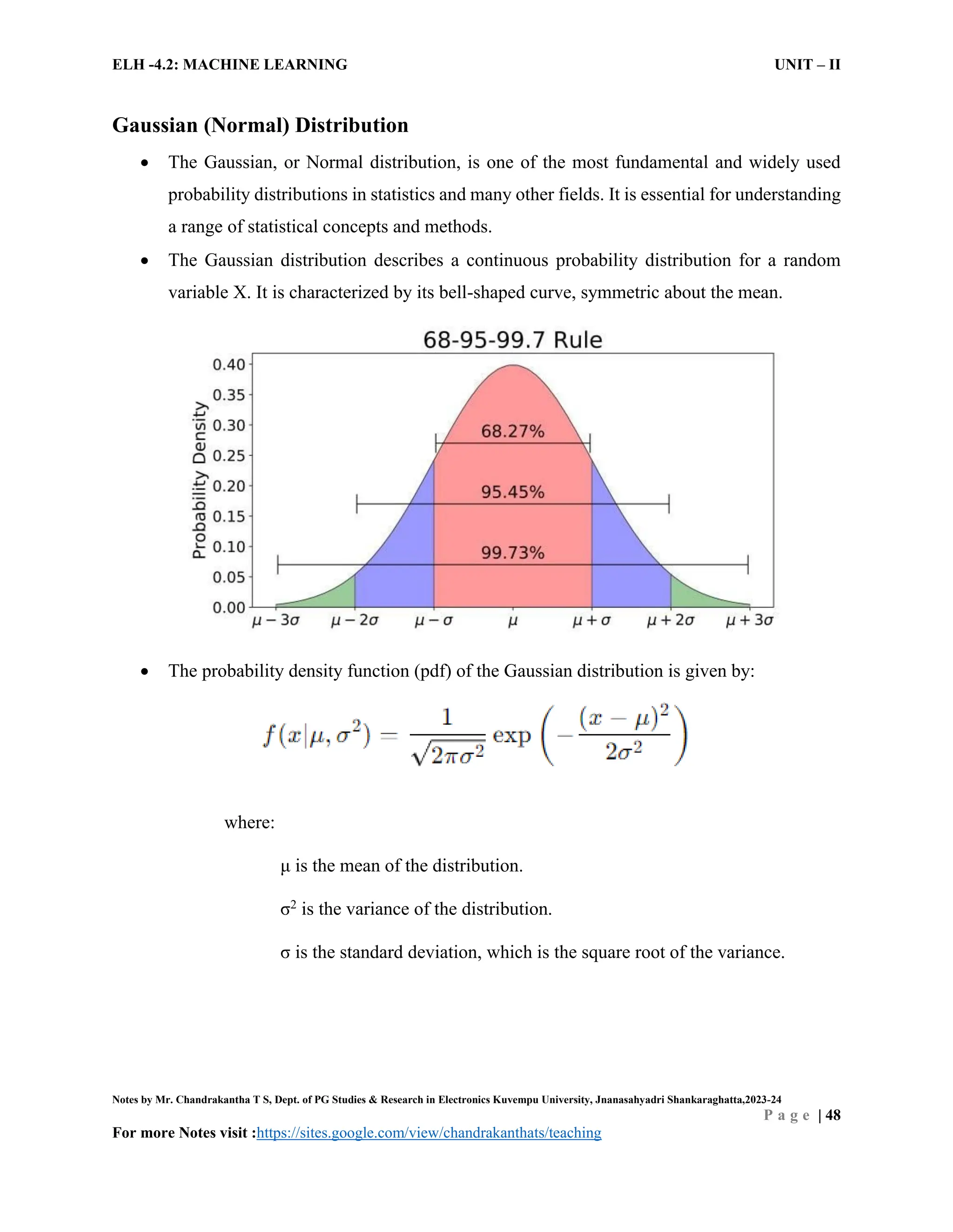 ELH -4.2: MACHINE LEARNING UNIT – II
Notes by Mr. Chandrakantha T S, Dept. of PG Studies & Research in Electronics Kuvempu University, Jnanasahyadri Shankaraghatta,2023-24
P a g e | 48
For more Notes visit :https://sites.google.com/view/chandrakanthats/teaching
Gaussian (Normal) Distribution
 The Gaussian, or Normal distribution, is one of the most fundamental and widely used
probability distributions in statistics and many other fields. It is essential for understanding
a range of statistical concepts and methods.
 The Gaussian distribution describes a continuous probability distribution for a random
variable X. It is characterized by its bell-shaped curve, symmetric about the mean.
 The probability density function (pdf) of the Gaussian distribution is given by:
where:
μ is the mean of the distribution.
σ2
is the variance of the distribution.
σ is the standard deviation, which is the square root of the variance.
 
