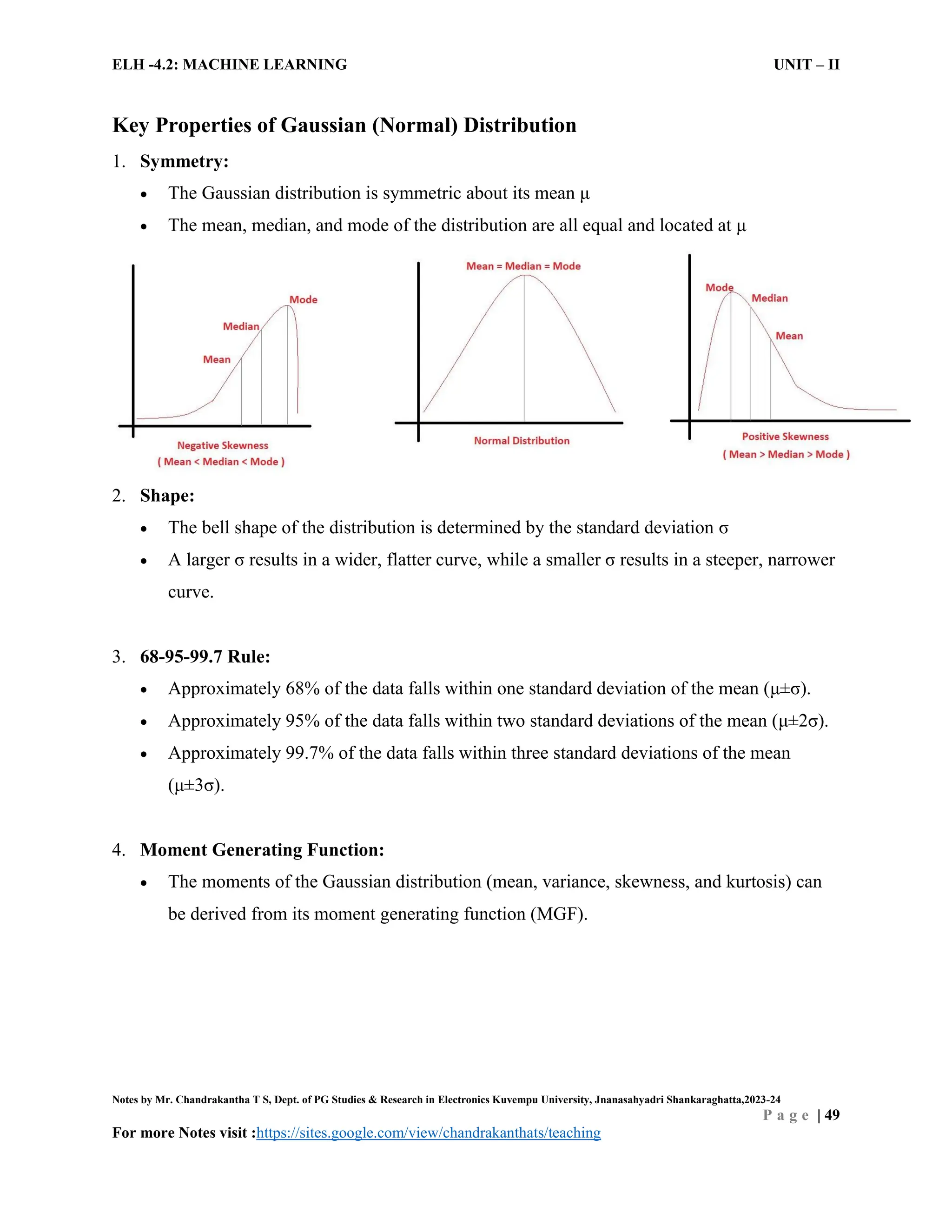ELH -4.2: MACHINE LEARNING UNIT – II
Notes by Mr. Chandrakantha T S, Dept. of PG Studies & Research in Electronics Kuvempu University, Jnanasahyadri Shankaraghatta,2023-24
P a g e | 49
For more Notes visit :https://sites.google.com/view/chandrakanthats/teaching
Key Properties of Gaussian (Normal) Distribution
1. Symmetry:
 The Gaussian distribution is symmetric about its mean μ
 The mean, median, and mode of the distribution are all equal and located at μ
2. Shape:
 The bell shape of the distribution is determined by the standard deviation σ
 A larger σ results in a wider, flatter curve, while a smaller σ results in a steeper, narrower
curve.
3. 68-95-99.7 Rule:
 Approximately 68% of the data falls within one standard deviation of the mean (μ±σ).
 Approximately 95% of the data falls within two standard deviations of the mean (μ±2σ).
 Approximately 99.7% of the data falls within three standard deviations of the mean
(μ±3σ).
4. Moment Generating Function:
 The moments of the Gaussian distribution (mean, variance, skewness, and kurtosis) can
be derived from its moment generating function (MGF).
 