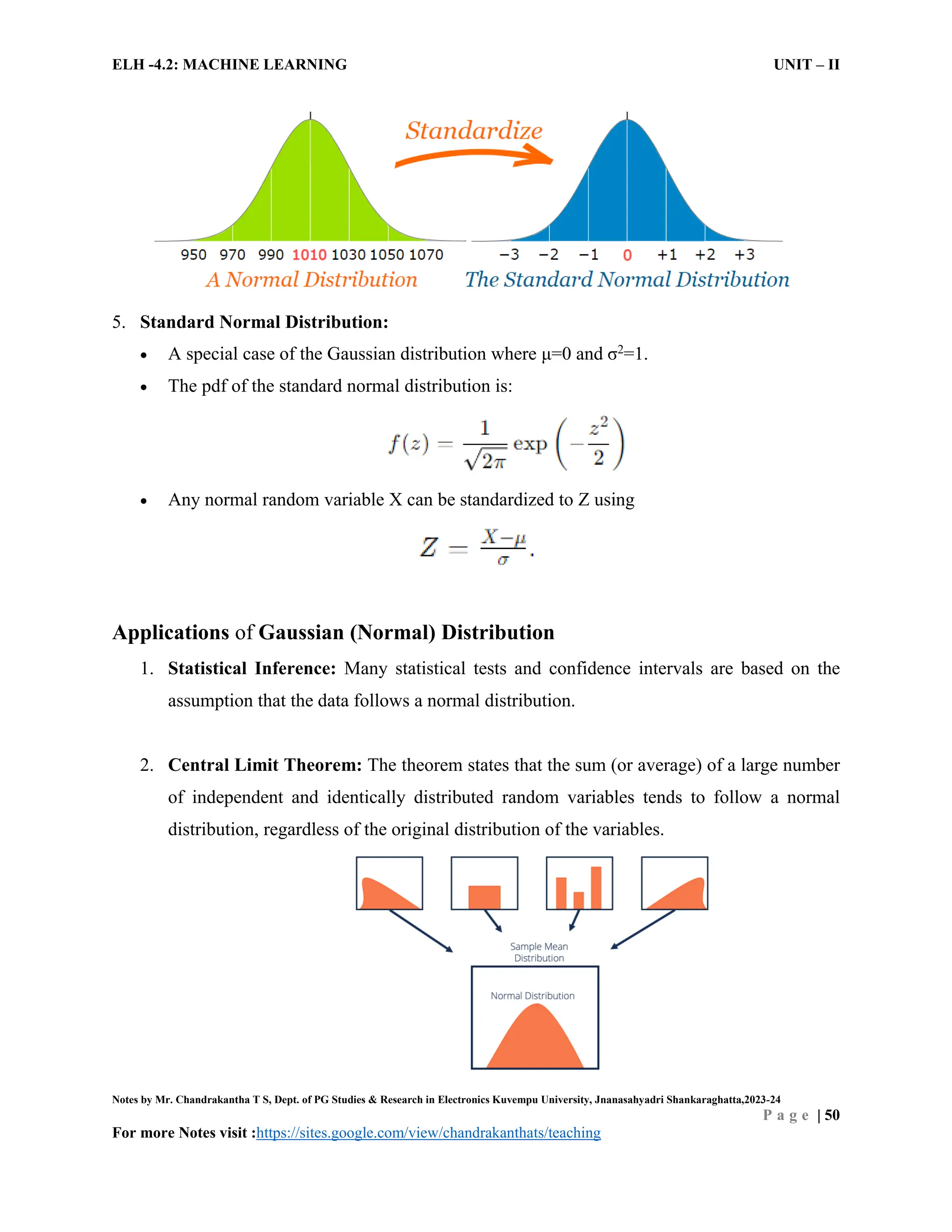 ELH -4.2: MACHINE LEARNING UNIT – II
Notes by Mr. Chandrakantha T S, Dept. of PG Studies & Research in Electronics Kuvempu University, Jnanasahyadri Shankaraghatta,2023-24
P a g e | 50
For more Notes visit :https://sites.google.com/view/chandrakanthats/teaching
5. Standard Normal Distribution:
 A special case of the Gaussian distribution where μ=0 and σ2
=1.
 The pdf of the standard normal distribution is:
 Any normal random variable X can be standardized to Z using
Applications of Gaussian (Normal) Distribution
1. Statistical Inference: Many statistical tests and confidence intervals are based on the
assumption that the data follows a normal distribution.
2. Central Limit Theorem: The theorem states that the sum (or average) of a large number
of independent and identically distributed random variables tends to follow a normal
distribution, regardless of the original distribution of the variables.
 