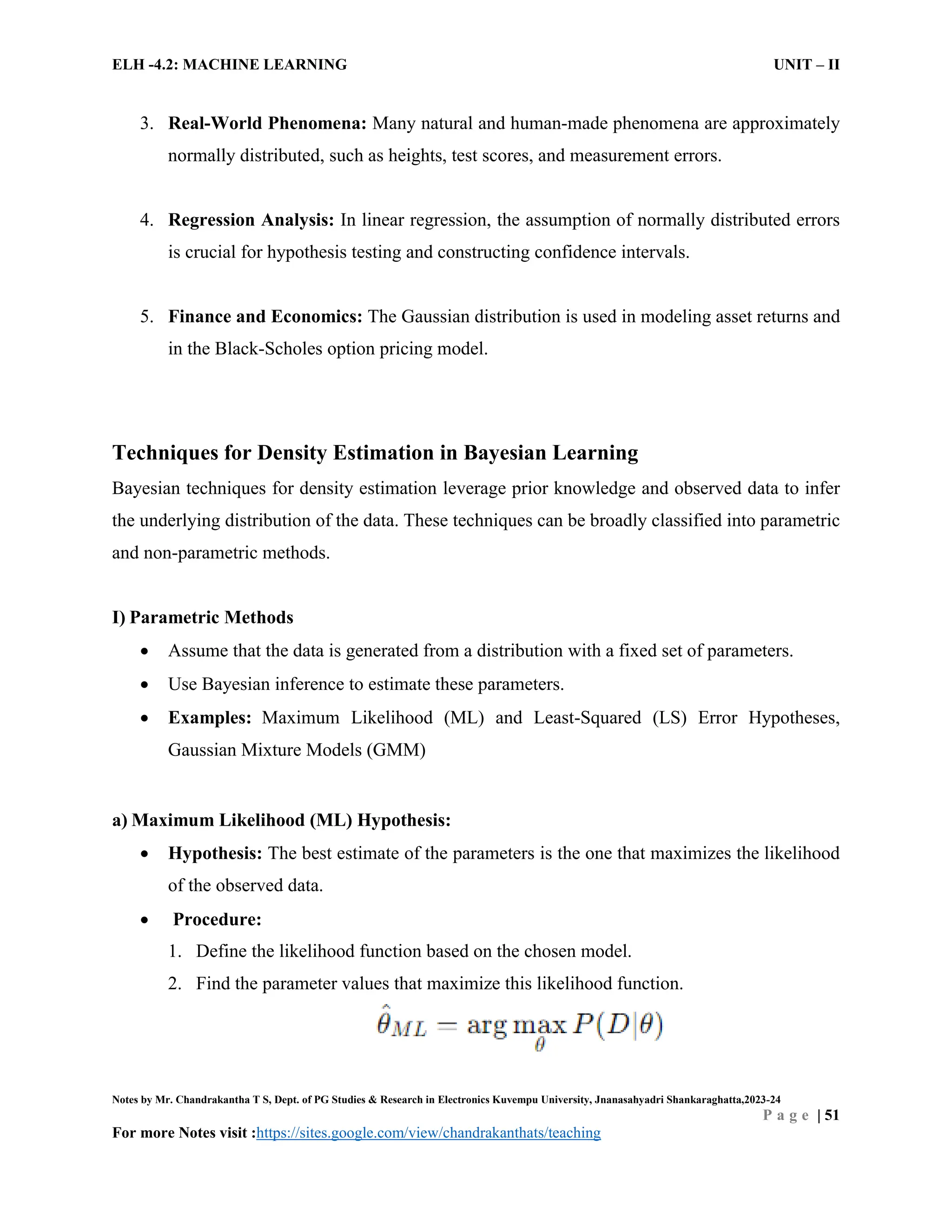 ELH -4.2: MACHINE LEARNING UNIT – II
Notes by Mr. Chandrakantha T S, Dept. of PG Studies & Research in Electronics Kuvempu University, Jnanasahyadri Shankaraghatta,2023-24
P a g e | 51
For more Notes visit :https://sites.google.com/view/chandrakanthats/teaching
3. Real-World Phenomena: Many natural and human-made phenomena are approximately
normally distributed, such as heights, test scores, and measurement errors.
4. Regression Analysis: In linear regression, the assumption of normally distributed errors
is crucial for hypothesis testing and constructing confidence intervals.
5. Finance and Economics: The Gaussian distribution is used in modeling asset returns and
in the Black-Scholes option pricing model.
Techniques for Density Estimation in Bayesian Learning
Bayesian techniques for density estimation leverage prior knowledge and observed data to infer
the underlying distribution of the data. These techniques can be broadly classified into parametric
and non-parametric methods.
I) Parametric Methods
 Assume that the data is generated from a distribution with a fixed set of parameters.
 Use Bayesian inference to estimate these parameters.
 Examples: Maximum Likelihood (ML) and Least-Squared (LS) Error Hypotheses,
Gaussian Mixture Models (GMM)
a) Maximum Likelihood (ML) Hypothesis:
 Hypothesis: The best estimate of the parameters is the one that maximizes the likelihood
of the observed data.
 Procedure:
1. Define the likelihood function based on the chosen model.
2. Find the parameter values that maximize this likelihood function.
 