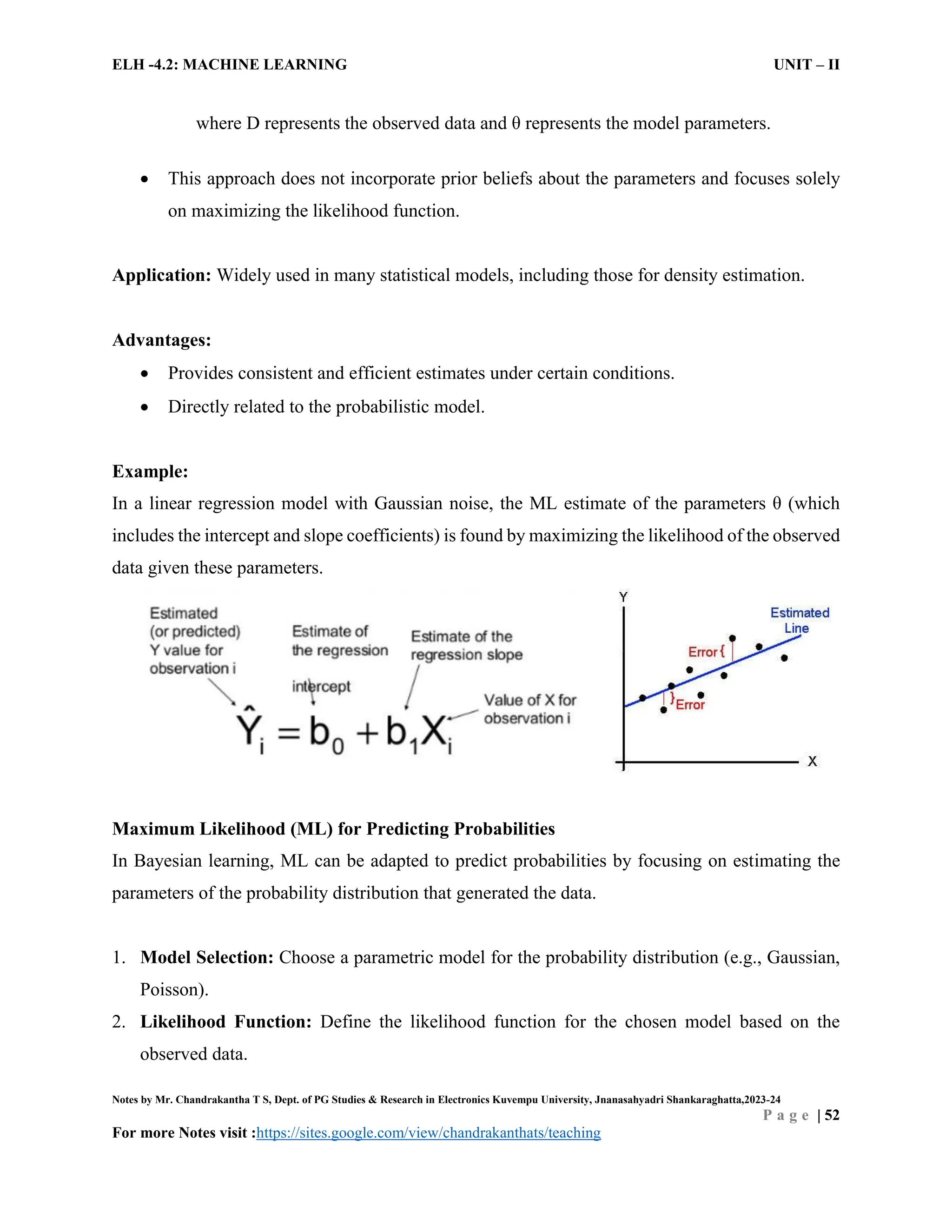 ELH -4.2: MACHINE LEARNING UNIT – II
Notes by Mr. Chandrakantha T S, Dept. of PG Studies & Research in Electronics Kuvempu University, Jnanasahyadri Shankaraghatta,2023-24
P a g e | 52
For more Notes visit :https://sites.google.com/view/chandrakanthats/teaching
where D represents the observed data and θ represents the model parameters.
 This approach does not incorporate prior beliefs about the parameters and focuses solely
on maximizing the likelihood function.
Application: Widely used in many statistical models, including those for density estimation.
Advantages:
 Provides consistent and efficient estimates under certain conditions.
 Directly related to the probabilistic model.
Example:
In a linear regression model with Gaussian noise, the ML estimate of the parameters θ (which
includes the intercept and slope coefficients) is found by maximizing the likelihood of the observed
data given these parameters.
Maximum Likelihood (ML) for Predicting Probabilities
In Bayesian learning, ML can be adapted to predict probabilities by focusing on estimating the
parameters of the probability distribution that generated the data.
1. Model Selection: Choose a parametric model for the probability distribution (e.g., Gaussian,
Poisson).
2. Likelihood Function: Define the likelihood function for the chosen model based on the
observed data.
 