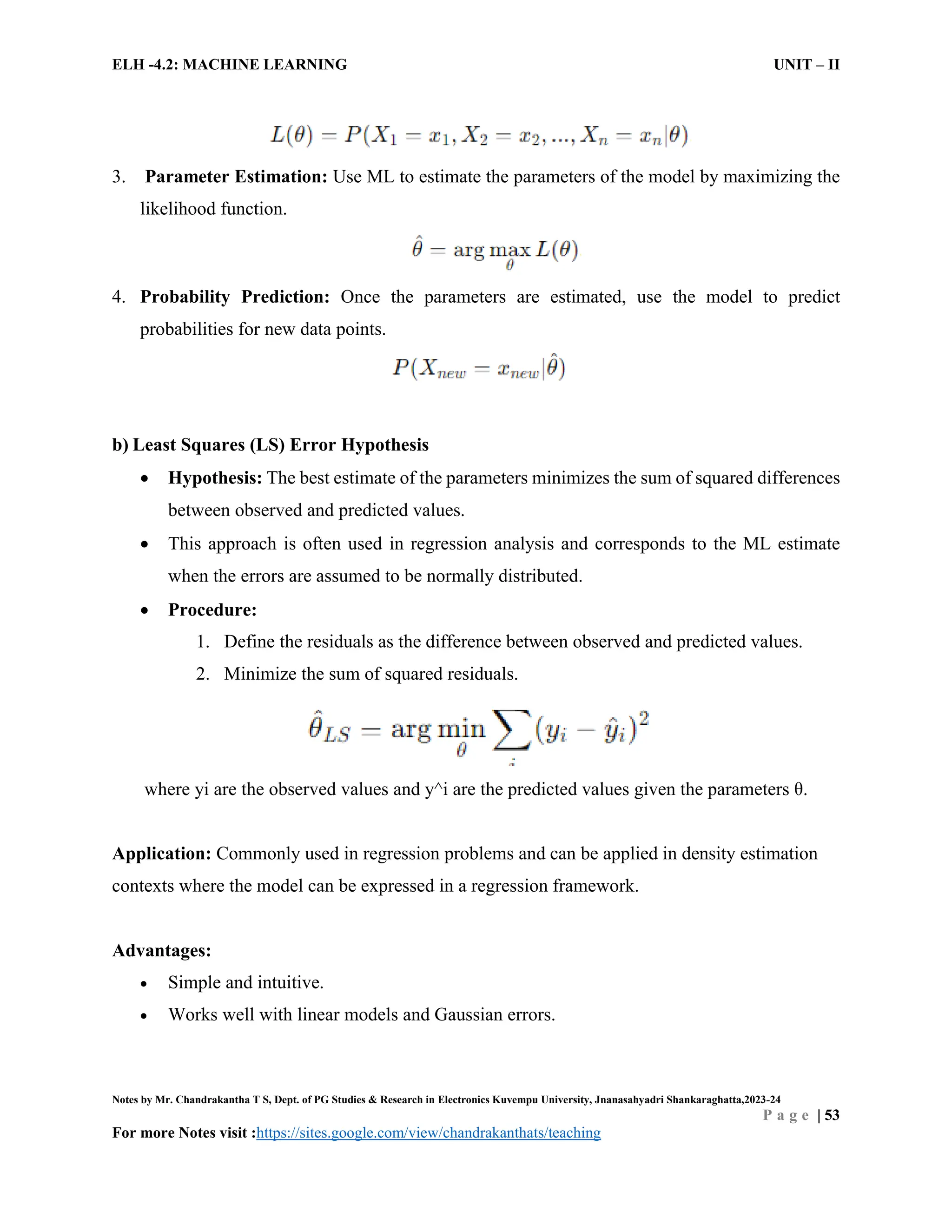 ELH -4.2: MACHINE LEARNING UNIT – II
Notes by Mr. Chandrakantha T S, Dept. of PG Studies & Research in Electronics Kuvempu University, Jnanasahyadri Shankaraghatta,2023-24
P a g e | 53
For more Notes visit :https://sites.google.com/view/chandrakanthats/teaching
3. Parameter Estimation: Use ML to estimate the parameters of the model by maximizing the
likelihood function.
4. Probability Prediction: Once the parameters are estimated, use the model to predict
probabilities for new data points.
b) Least Squares (LS) Error Hypothesis
 Hypothesis: The best estimate of the parameters minimizes the sum of squared differences
between observed and predicted values.
 This approach is often used in regression analysis and corresponds to the ML estimate
when the errors are assumed to be normally distributed.
 Procedure:
1. Define the residuals as the difference between observed and predicted values.
2. Minimize the sum of squared residuals.
where yi are the observed values and y^i are the predicted values given the parameters θ.
Application: Commonly used in regression problems and can be applied in density estimation
contexts where the model can be expressed in a regression framework.
Advantages:
 Simple and intuitive.
 Works well with linear models and Gaussian errors.
 