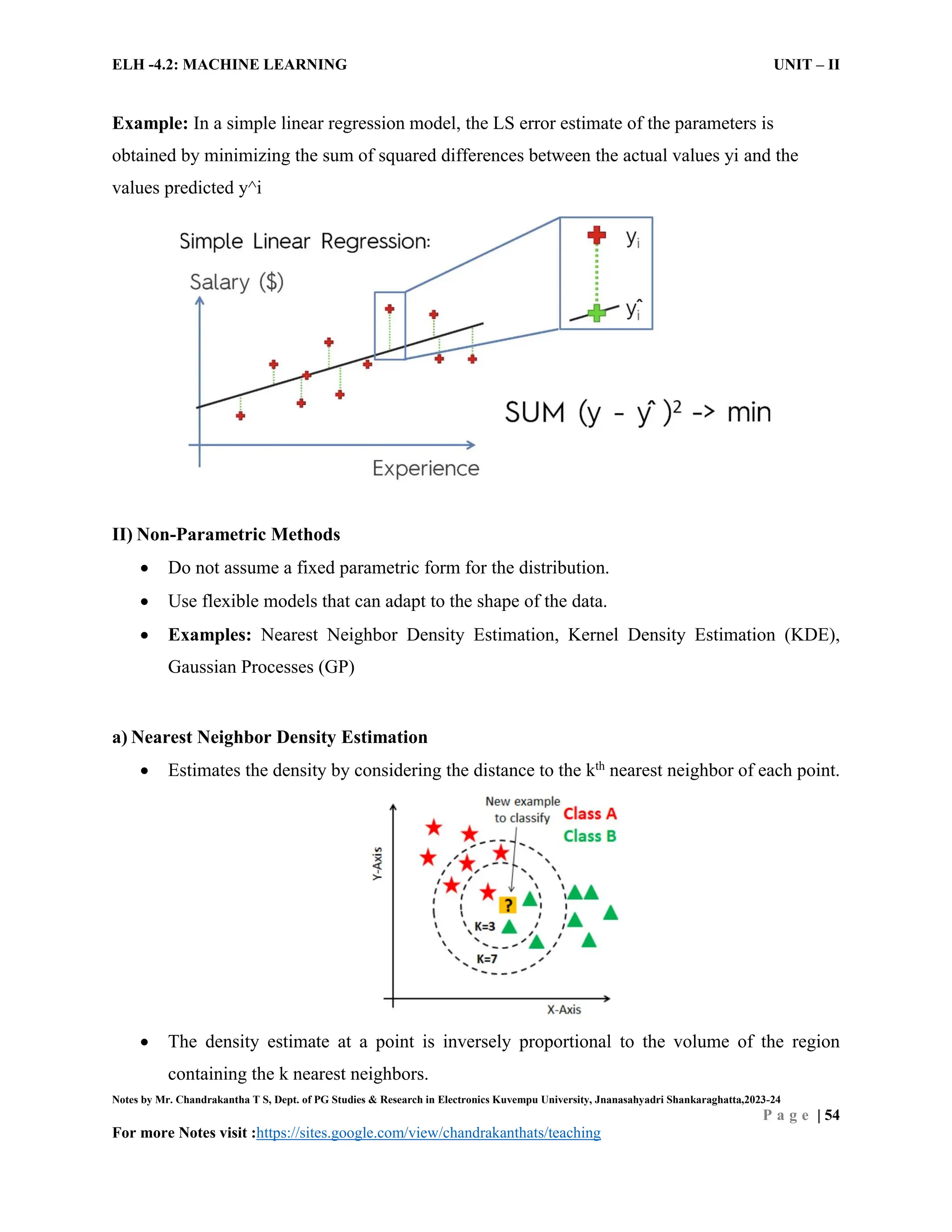 ELH -4.2: MACHINE LEARNING UNIT – II
Notes by Mr. Chandrakantha T S, Dept. of PG Studies & Research in Electronics Kuvempu University, Jnanasahyadri Shankaraghatta,2023-24
P a g e | 54
For more Notes visit :https://sites.google.com/view/chandrakanthats/teaching
Example: In a simple linear regression model, the LS error estimate of the parameters is
obtained by minimizing the sum of squared differences between the actual values yi and the
values predicted y^i
II) Non-Parametric Methods
 Do not assume a fixed parametric form for the distribution.
 Use flexible models that can adapt to the shape of the data.
 Examples: Nearest Neighbor Density Estimation, Kernel Density Estimation (KDE),
Gaussian Processes (GP)
a) Nearest Neighbor Density Estimation
 Estimates the density by considering the distance to the kth
nearest neighbor of each point.
 The density estimate at a point is inversely proportional to the volume of the region
containing the k nearest neighbors.
 