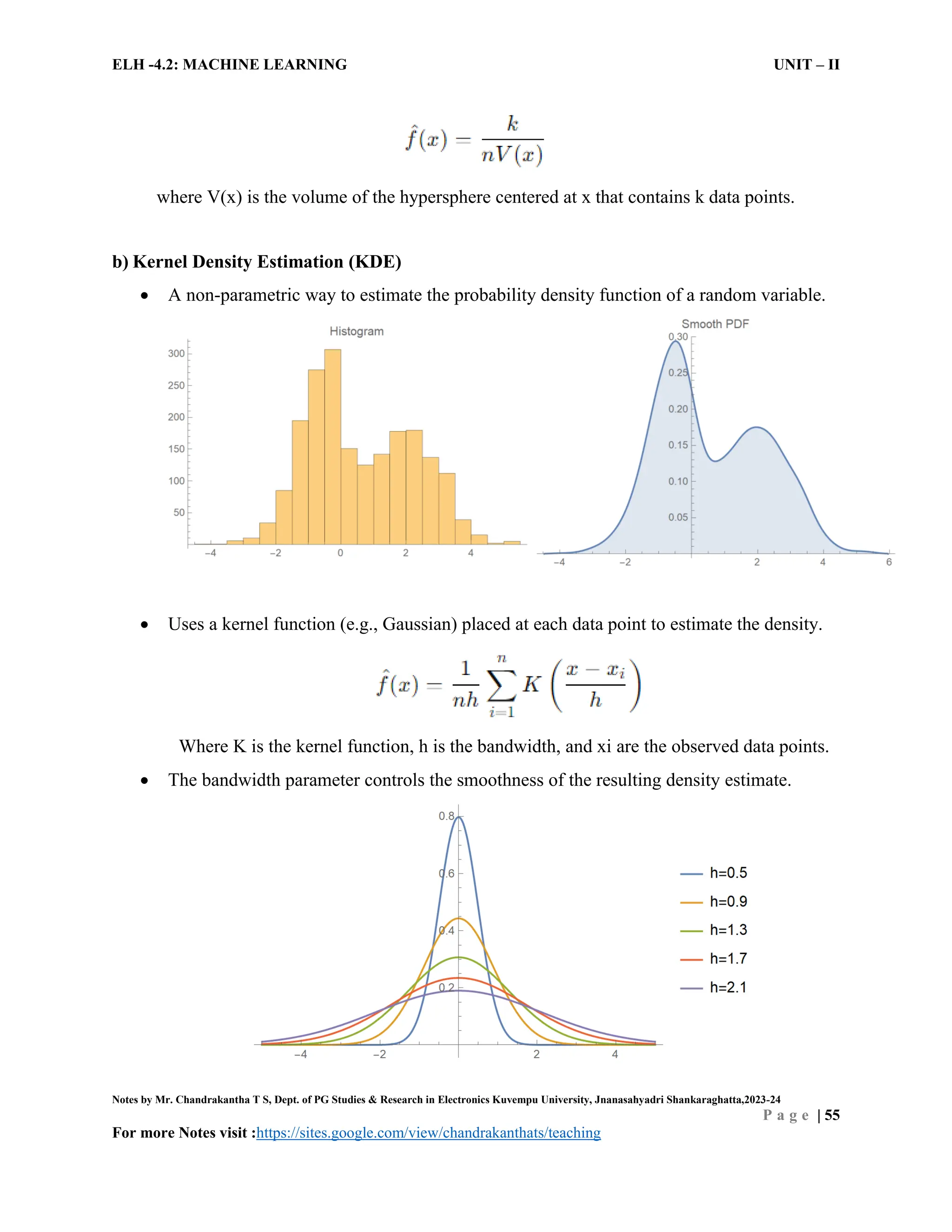 ELH -4.2: MACHINE LEARNING UNIT – II
Notes by Mr. Chandrakantha T S, Dept. of PG Studies & Research in Electronics Kuvempu University, Jnanasahyadri Shankaraghatta,2023-24
P a g e | 55
For more Notes visit :https://sites.google.com/view/chandrakanthats/teaching
where V(x) is the volume of the hypersphere centered at x that contains k data points.
b) Kernel Density Estimation (KDE)
 A non-parametric way to estimate the probability density function of a random variable.
 Uses a kernel function (e.g., Gaussian) placed at each data point to estimate the density.
Where K is the kernel function, h is the bandwidth, and xi are the observed data points.
 The bandwidth parameter controls the smoothness of the resulting density estimate.
 