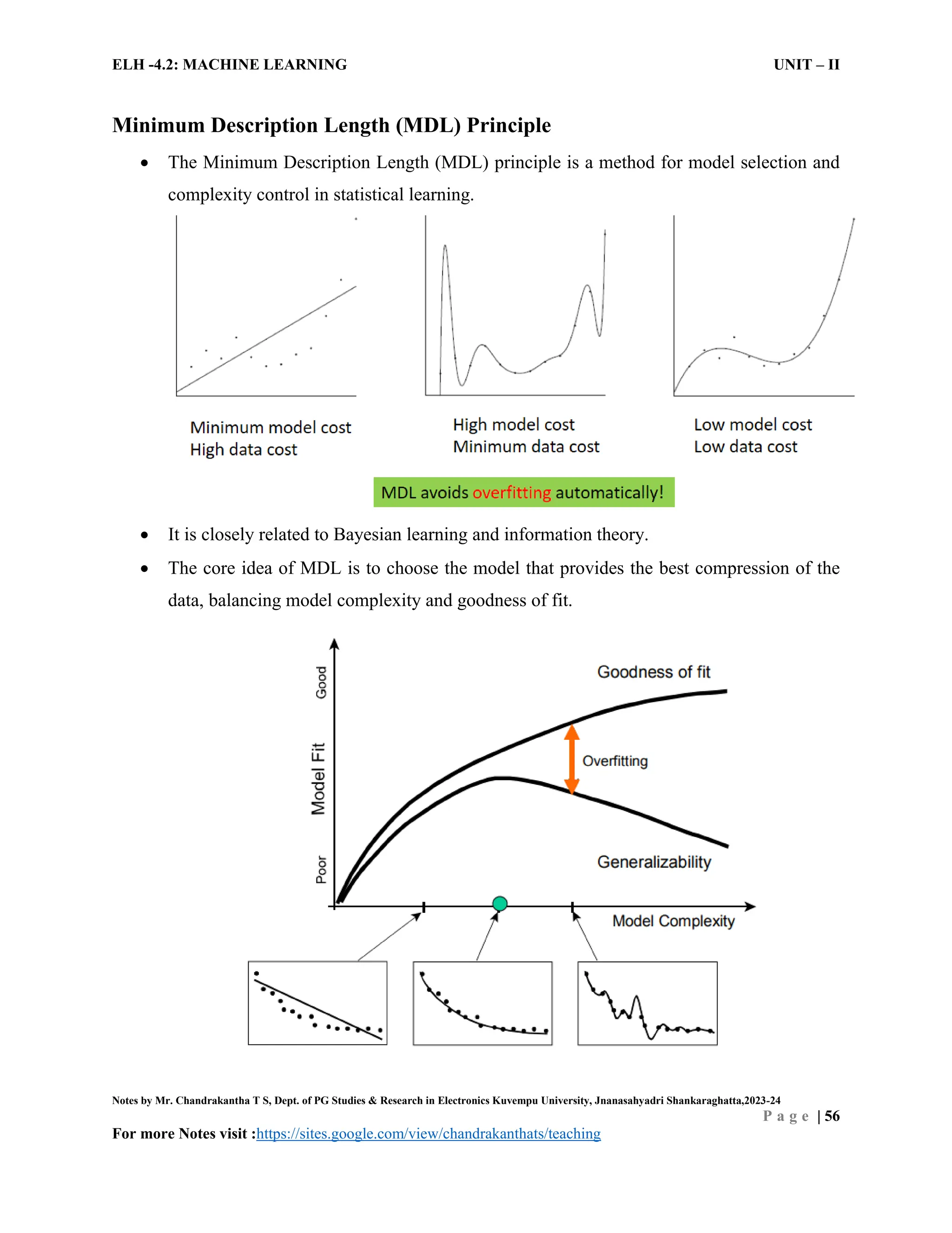 ELH -4.2: MACHINE LEARNING UNIT – II
Notes by Mr. Chandrakantha T S, Dept. of PG Studies & Research in Electronics Kuvempu University, Jnanasahyadri Shankaraghatta,2023-24
P a g e | 56
For more Notes visit :https://sites.google.com/view/chandrakanthats/teaching
Minimum Description Length (MDL) Principle
 The Minimum Description Length (MDL) principle is a method for model selection and
complexity control in statistical learning.
 It is closely related to Bayesian learning and information theory.
 The core idea of MDL is to choose the model that provides the best compression of the
data, balancing model complexity and goodness of fit.
 